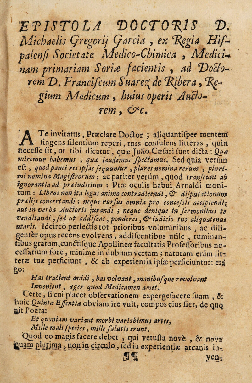 'ET1ST0LA ‘D0CT0%1S T). Adichaelis (/regorij (/arci4 , ex dZpgia Hif- palenfi Societate Adedi co-Chi mica , Medicn nam primariam Sorire facientis , ad *Dodo¬ rem T). Fr anci f cum Suare^de (Rfbera> gium Medicum , />«/«; oberis Audo- rem , Cbv. f A Tc invitatui, Pr#clare Dodor ; aliquantifpef mentem Jl\ fingens filentium reperi, tuas confulens litteras /quia ftecefle fit, ut tibi dicatur, quse Julio C#fari funt dicta : Qu<& miremur habemus , qua laudemus fpeBamus. Sed quia verum Cft , quod pauci res ipfasfequuntur , plures nomina rerum , pluri¬ mi nomina Magiftrorum; ac pariter verum , quod tranfeunt ab ignorantia ad praiudicium : Prae oculis habui Arnaldi moni¬ tum : Libros non ita legas animo contradicendi, & di f putationum pralijs concertandi5 neque rurfu s omnia pro concefsis accipiendi$ aut in verba AuEloris jurandi j neque denique in fermonibus te venditandi yfed ut addifcas, ponderes iudicio tuo aliquatenus utaris. Idcirco perlectis tot prioribus voluminibus , ac dili¬ genter opus recens evolvens, addifcentibus utile , ruminan-; tibus gratum,o’un£tifque Apollinea facultatis Profefforibus ne- ceflarium fore, minime in dubium vertam $ naturam enim lit* ter# tux perficiunt , & ab experientia ipf# perficiuntur: eri go: Has tr alitent avidi, has volvant 9 manibufque revolvant Invenient, ager quod Medicamen amet. Certe, fi cui placet obfervationem expergefacere fuam , & huic Quinta EJfentia obviam ire vult, compos cius fiet, de quo ait Poeta: ^ % Et quoniam variant morbi variabimus artesf Mille malifpecies, mille f alutis erunt. Quod eo magis facere debet , qui vetufta nove , & nota' tp3S pju|img, npg in circulo, fed in experienti# arcanis in-. 5% ' veni