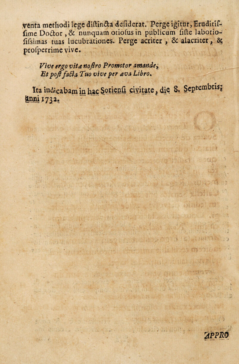 Tftnta methodi lege diftin&a defiderat. Perge igitur, Eruditif-- fime Do&or , & nunquam ociofus in publicum fifte laborio- fifsimas tuas lucubrationes. Perge acriter , & alacriter, 85 profperrime vive. Vive ergo vita noflro Promotor amsnde{ Etpoft fafla Tuo vive per avo Libro. Ita iudicabam in hac Sqrienfi civitate, die 8, Septeuabrisj |nni;73a. 2PPM