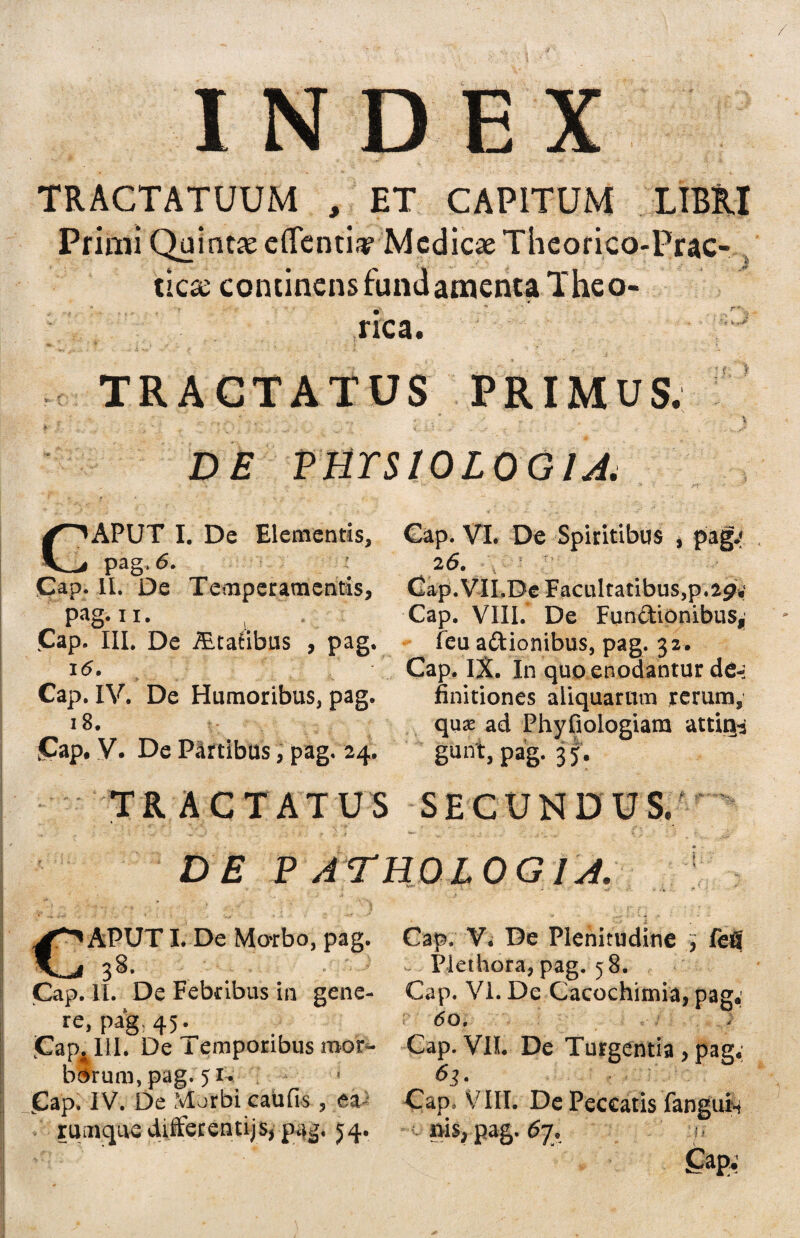 TRACTATUUM , ET CAPITUM LIBRI Primi Quintse edentia? Medicae Thcorico-Prac- tiese continens fundamenta Theo- * rica. TRACTATUS PRIMUS. • j -r * i •• , i f- * •- - 1 i._, H i- &.? - > - ~ ^ .-Ti . ' S:. .• _ ... • . ;. . v ^ jg* D£ VmSIOLOGlA. CAPUT I. De Elementis, pag, 6. - Cap. II. De Temperamentis, pag. ii. Cap. III. De iEtatibus , pag i<5. Cap. IV. De Humoribus, pag. 18. £ap. V. De Partibus, pag. 24 Cap. VI. De Spiritibus , pag.» 2 6. Cap.VII.De Facultatibus,p.29; Cap. VIII.* De Fundionibus, feu a&ionibus, pag. 32. Cap. IX. In quo enodantur de-; finitiones aliquarum rerum, quas ad Phyfiologiam attige gunt, pag. 35. TRACTATUS SECUNDUS. >T DE P ATHO LOGI A. * 1 % I . ‘ ' 1 :*■* #U* « ; - . * APUTI. De Motbo, pag. 38. Cap. II. De Febribus in gene¬ re, pag. 45^ jCap4UI. De i emporibus roor- borum, pag. 51. « Cap. IV. De Morbi caiifis , ea rumque difiecentijs, pag. 54. Cap. V. De Plenitudine , fefl Piethora, pag. 58. Cap. VI. De Cacochimia, pag; <5o. Cap. VII. De Turgentia , pag; Cap. VIII. De Peccatis fanguin nis, pag. <5y. t/ Cap*’
