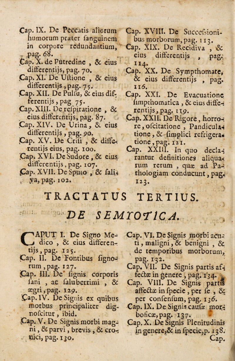 humorum pr^ter fanguincm in corpore redundantium, Pag. 62. Cap. X. de Putredine , & cius differentijs, pag. 70. Cap. XI. De Uftione , & eius differentijs , pag. 75. 'Cap. XII. De Pulfu, & eius dif¬ ferentijs, pag 7j. Cap. XIII. De refpiratione , & eius differentijs, pag. 87. (Cap. XIV. De Urina , & eius differentijs, pag. 90. ;Cap. XV. De Crifi , & diffe¬ rentijs eius, pag. 100. jCap. XVI. De Sudore, & cius differentijs, pag. 107. (Cap. XVII. De Sputo , & falis ya, pag. 102. TRACTATU bus morborum, pag. 113. Cap. XIX. De R.ecidiva , & eius differentijs , pag; n 4. Cap. XX. De Sympthomate, & eius differentijs , pag. 116. Cap. XXL De Evacuatione hmpthomatica , & eius diffe-j rentijs, pag. 1x9. Cap. XX1L De Rigore, horror re, ofcitatione , Pandicular tione, & fimplici refrigera» tione,pag. 121. Cap. XXIII. In quo decIa-5 rantur definitiones aiiquaw rum rerum , qua: ad Pa-. thologiam conducunt, pag.; 123. -. ; ‘ \ I TERTIUS. DE SEMTOriCJ. CAPUT I. De Signo Me- dico , & eius differen¬ tijs, pag, 125. jCap. II. De Fontibus fignor rum ,pag. 127. Cap* III. De1 lignis corporis fani , ac faluberrimi , & «gri>*pag. 12 9. Cap. IV. De Signis ex quibus morbus principaliter dig- nofeitur, ibid. Cap. V. De Signis morbi mag¬ ni , & parvi, brevis , & cro- nici, pag. 130. Cap. VI. De Signis morbi aCu- ti, maligni, & benigni , x de temporibus morborum, pag. 132. r Cap. VII. De Signis partis af-; fecla: in genere , pag. 134. Cap. VIII. De Signis par affedac in fpecie , per fe , & per confenfum, pag. 136. Cap. IX. De Signis caufir mor-3 boficx,pag. 137. Cap.X. De Signis Plenitudinis jn generin fpecie,p. 138. Cap.