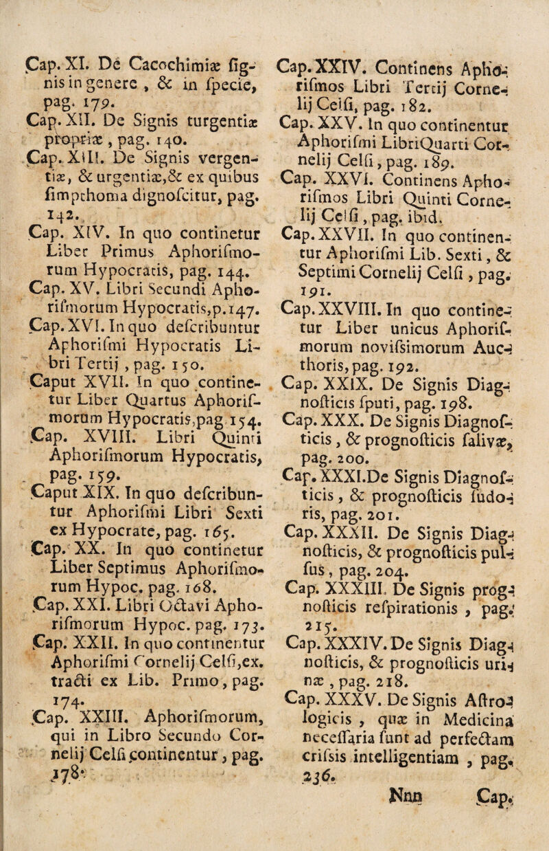 Cap. XI. De Cacochimia: {ig¬ nis in genere , & in fpecie, pag, 179. Cap. XII. De Signis turgenti* proprias, pag. 140. Cap. Xill. De Signis vergen¬ ti*, & urgentia:,& ex quibus fimpchoma dignofcitur, pag. 142. Cap. XIV. In quo continetur Liber Primus Aphorifmo- rum Hypocratis, pag. 144. Cap. XV. Libri Secundi Apho¬ rifmorum Hypocratis,p. 147. Cap. XVI. In quo defcribuntur Aphorifmi Hypocratis Li¬ bri Tertij , pag. 150. Caput XVII. In quo contine¬ tur Liber Quartus Aphorif- morum HypocratisJpag,i54, Cap. XVIII. Libri Quinti Aphorifmorum Hypocratis, pag. 159. Caput XIX, In quo defcribun¬ tur Aphorifmi Libri Sexti ex Hypocrate, pag. 165. Cap . XX. In quo continetur Liber Septimus Aphorifmo¬ rum Hypoc. pag, 168. Cap. XXI. Libri Gdavi Apho¬ rifmorum Hypoc. pag, 17 Cap. XXII. In quo continentur Aphorifmi Cornelij Celfi,ex. tradi ex Lib. Primo, pag. 174. Cap. XXIII. Aphorifmorum, qui in Libro Secundo Cor- nelij Celfipontinentur, pag. >7* Cap. XXIV. Continens Apho: riftnos Libri fercij Corne-: lij Celfi, pag. 182. Cap. XXV. In quo continentur Aphorifmi LibriQuarti Cor¬ nelij Celfi, pag. 189. Cap. XXVi. Continens Apho- rifmos Libri Quinti Corne¬ lij Celfi, pag. ibid. Cap.XXVII. In quo continen¬ tur Aphorifmi Lib. Sexti, & Septimi Cornelij Celfi , pag; 191. Cap. XXVIII. In quo contine-, tur Liber unicus Aphorif¬ morum novifsimorum Auc-3 thoris,pag. 192. Cap. XXIX. De Signis Diag-. nofticis fputi, pag. 198. Cap. XXX. De Signis Diagnofc ticis, & prognofticis faliva^ pag. 200. Cap, XXXI.De Signis Diagnof-: ticis, & prognofticis fudo-3 ris, pag. 201. Cap. XXXII. De Signis Diag-? nofticis, & prognofticis puT- fus, pag. 204. Cap. XXXIII, De Signis prdg-? nofticis refpirationis , pag: 215. Cap. XXXIV. De Signis Diag-i nofticis, & prognofticis uri-* na:, pag. 218. Cap. XXXV. De Signis Aftro3 logicis , qtix in Medicina necelfaria funt ad perfedam crifsis intelligentiam , pag, 236. Nnjn (Cap.;
