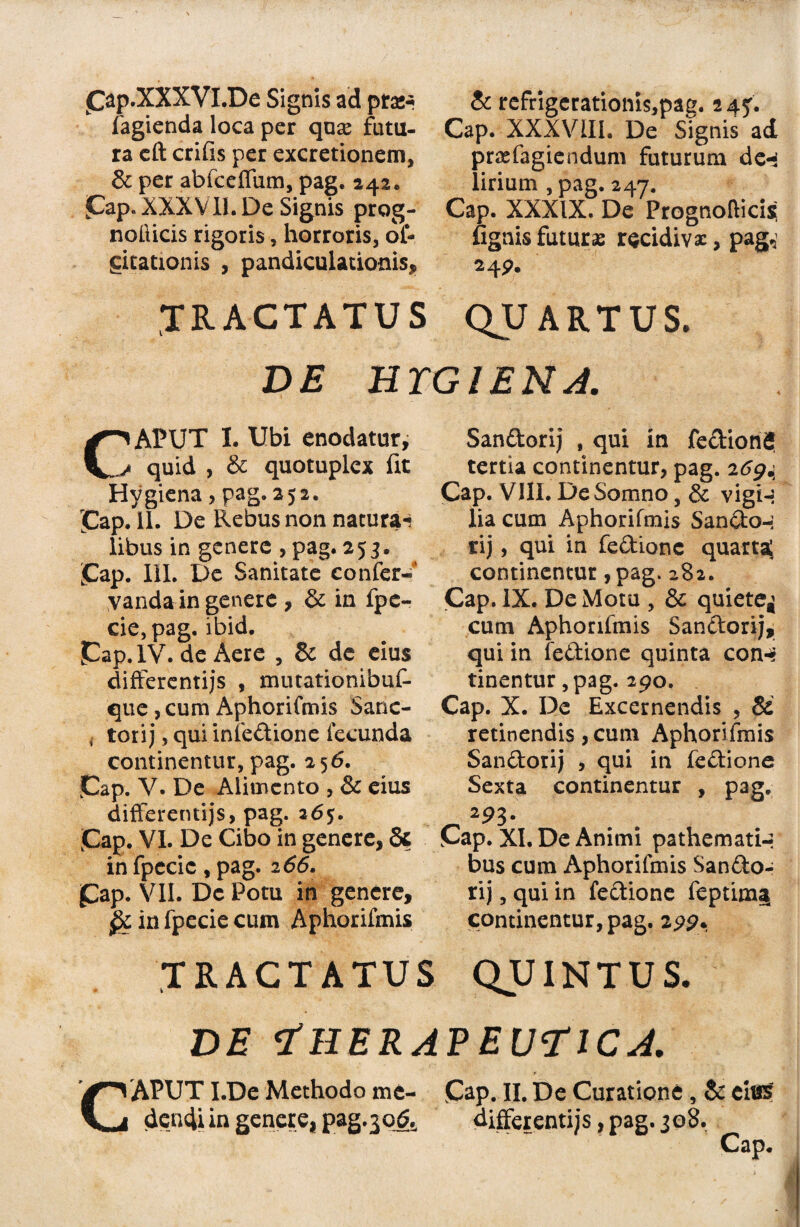 Cap.XXXVl.De Signis ad praw fagienda loca per quse futu¬ ra cft crifis per excretionem, & per abfcefium, pag. 242. Pap. XXXVII. De Signis prog- nolticis rigoris, horroris, of- gitationis , pandiculationis, TRACTATUS & refrigerationis,pag. 245:. Cap. XXXVIII. De Signis ad prasfagiendum futurum de«3 lirium , pag, 247. Cap. XXXIX. De Prognoltici* fignis futuras recidivas, pag,' 24P. QUARTUS. DE HTGIENA. C^APUT I. Ubi enodatur, / quid , & quotuplex fit Hygiena, pag. 252. jCap. 11. De Rebus non natura-i libus in genere , pag. 25 3. jCap. III. De Sanitate confer-' yanda in genere , & in fpe- cie,pag. ibid. Pap. IV. de Aere , & de eius differentijs , mutationibuf- que ,cum Aphorifmis Sanc- , torij, qui infedione fecunda continentur, pag. 256. ]Cap. V. De Alimento , & eius differentijs, pag. 26$. Pap. VI. De Cibo in genere, & in fpccic , pag. 2 66. pap. VII. De Potu in genere, in fpecie cum Aphorifmis Sandorij , qui in fedion? tertia continentur, pag. 269.; Cap. VIII. De Somno, & vig*H lia cum Aphorifmis Sando-; rij, qui in fedione quarta; continentur , pag> 282. Cap. IX. De Motu , & quiete^ cum Aphorifmis Sandorij, qui in fedione quinta cotH tinentur ,pag. 290. Cap. X. Dc Excernendis , & retinendis, cum Aphorifmis Sandorij , qui in fedione Sexta continentur , pag. - 2?3- Cap. XI. De Animi pathemati-r bus cum Aphorifmis Sando¬ rij , qui in fedione feptim§ continentur, pag. 2pp, TRACTATUS QUINTUS. de Therapeutica. dencUin genere, pag.jo^ differentijs, pag. 308.