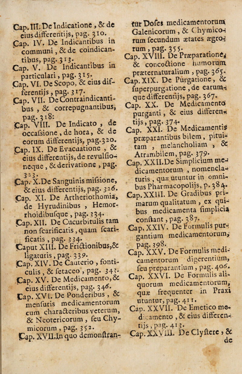 Gap. III; De Indicatione, & de eius differentijs, pag. 310. Gap. IV. De Indicantibus m communi , & de coindican- tibus, pag. 313. . Gap. V. De Indicantibus in particulari> pag. 31- Gap. VI. De Scopo, & eius dif¬ ferentijs, pag. 317. Gap. VII. De Contramdicanti- bus , & correpugnancibus, pag.3x8: , Gap. VIII. De Indicato , dc occafsione , de hora, & de eorum differentijs, pag.3 20. Gap. IX. De Evacuatione , & eius differentijs, de revulfio-i neque, & derivatione , PaS* 3-3* Gap. X.De Sanguinis mifsione, &eius differentijs, pag. 3 2<5. Gap. XI. Dc Artheriothomia, de Hyrudinibus , Hemor- rhoidibufque, pag. 334* Gap. XII. De Cucurbitulis tam non fcarificatis , quam fcarU ficatis, pag. 334* Caput XIU. De Fri<aiombus,& ligaturis, pag. 33 P. . Gap. XIV. De Cauterio , fonti¬ culis , & fetaceo , pag. 343. Gap. XV. De Medicamento,& eius differentijs, pag. 34^ Gap. XVI. De Ponderibus, & menfuris medicamentorum cum chara&eribus veterum, & Neotericorum , feu Chy- micorum, pag. 352. Gap. XVII.In quo demonftran- tur Dofcs medicamentorum; Galcnicorum , & C hymicon rum fecundum aetates irgrot rum,pag. 355- Cap. XV111. De Praeparatione* & concoftione humorum pr#ternaturalium , pag. 36J. Cap. XIX. De Purgatione, & fuperpurgatione ,de earum-a que differentijs, pag. 367. Cap. XX. De Medicamento’ purganti, & cius differen« tijs, pag. 374* Cap. XXI. De Medicamentis praeparantibus bilem> pitui¬ tam , melancholiam , St Atrambilem, pag. 379* Cap. XXILDe Simplicium me-* dicamentorum , nomenclar turis , qux utuntur in omni¬ bus Pharmacopolijs, p. 38 Cap. XXIII. De Gradibus pri¬ marum qualitatum , ex qui¬ bus medicamenta {implicia conftant ,pag. 387. Gap. XXIV. De Formulis pur-. gantium medicamentorum* pag. 398. Cap. XXV. De Formulis medi¬ camentorum digerentium, feu preparantium, pag. 40^. Cap. XXVI. De Formulis ali* quorum medicamentorum, qu& frequenter in Praxi utuntur, pag. 411. Cap. XXVII. De Emetico d camento , & eius differen-, tijs, pag. 413* Cap.XXVIII. De Clyftere > 8e “ dc