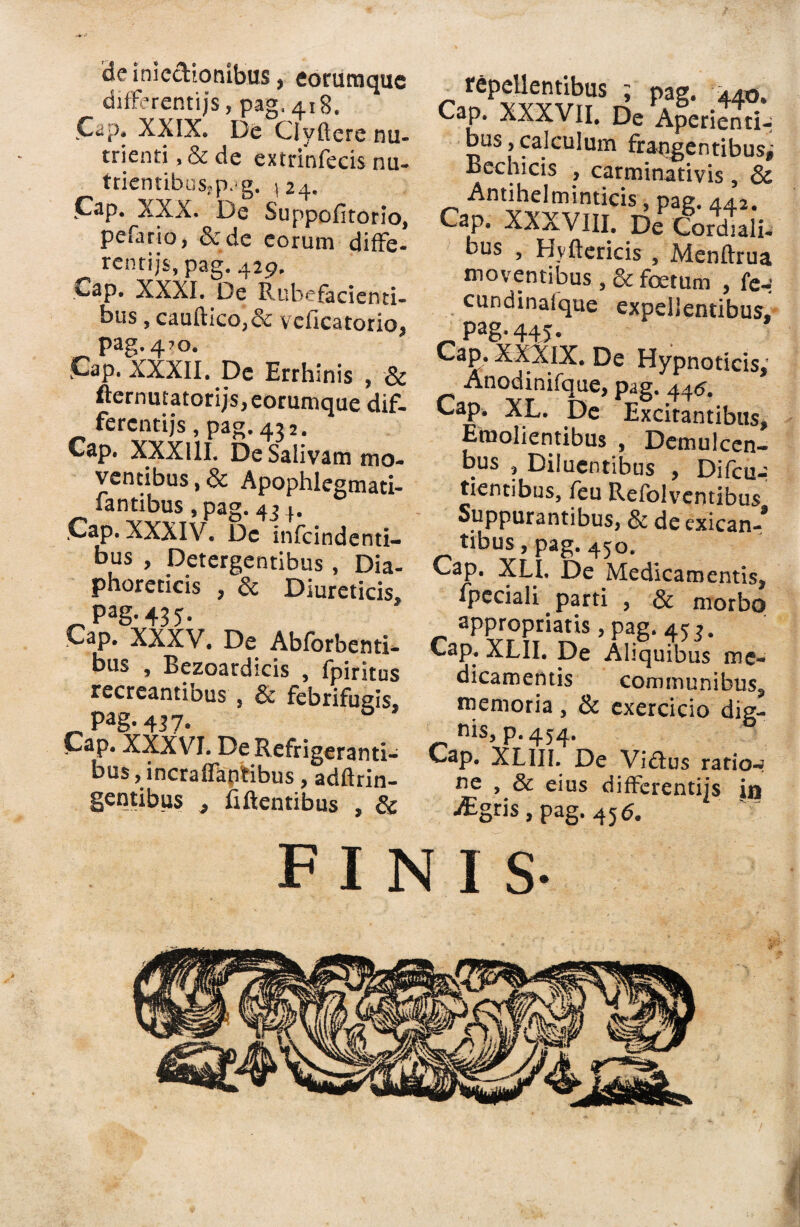 ide inie&ionibus, eorumque differentijs, pag.418. Cap. XXIX. De Ciyftere nu¬ trienti , & de extrinfecis nu- triemibusjp.ig. 124. CaP- XXX. De Suppofitorio, pefario, & de eorum diffe- rentijs, pag. 429. *-ap. XXXI. De Rubefacienti¬ bus , cauftico,& vcficatorio, pag. 4?o. jCap. XXXII. De Errhlnis , & fternutatorijs, eorumque dif- fercntijs, pag. 432. Cap. XXXllI. De Salivam mo¬ ventibus , & Apophlegmati- fantibus , pag. 43 4. .Cap. XXXIV. De infcindenti- bus , Detergentibus, Dia¬ phoreticis , & Diureticis. Pa§- 43 5 • Cap. XXXV. De Abforbenti- bus , Bezoardicis , fpiritus recreantibus , & febrifugis, pag. 437. Cap. XXXVI. De Refrigeranti¬ bus , incraflaptibus, adftrin- gentibus , fiftcntibus , & repellentibus ; pag. 44o. Cap. XXXVII. De Aperi^ti- bus,calculum frapgentibusj Bechicis , carminativis , & Antihelminticis, pag. 442. Cap. XXXVIII. De Cordiali- bus , Hvftericis , Menftrua moventibus , & foetum , fe- cundinalque expellentibus, Pag* 445* Cap. XXXIX. De Hypnoticis, Anodinifque, pag. 446. Cap, XL. De Excitantibus, Eraolientibus , Demulcen- bus , Diluentibus , Difcu-: tientibus, feu RefoJventibus Suppurantibus, & de cxican-^ tibus, pag. 450. Cap. XLI. De Medicamentis, ipcciali . parti , & morbo appropriatis, pag. 45 3. Cap. XLII. De Ahquibus me¬ dicamentis communibus, memoria, & exercicio dig¬ nis, p. 454. Cap. XLIII. De Vi&us ratior ne , 3c eius differentijs in aEgris,pag. 456. finis-