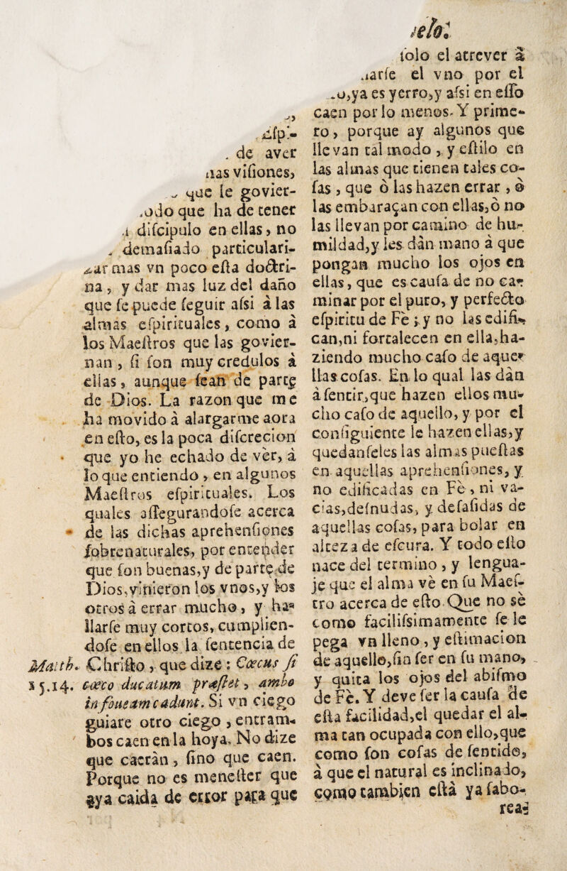 iifp!» . de avet aas vifiones, que le govier- riOdo que ha de cener a difcipulo enellas, no . demafiado particulari¬ or mas vn poco efta dodris na 5 y dar mas luz dei dano que fc puede feguir afsi a las almas efpiricuales, como a las Maeli ros que las govier- nan , (i fon muy credulos a dias s aunque fean de part£ de Dios. La razon que me ha movido a alargarme apra en efto, es la poca difcrecion que yo he echado de ver, a Io que entiendo , en algunos Madi rus efpiricuales. Los quales affegurandofe acerca * de Ls dichas aprehenfipnes fqbrenaturales, por encepder que. fon buenas,y de partdde Dios.ymieron los vnos,y Sos ocros a errar mucho, y ha®* llarfe muy corcosvcumplien- dofe en ellos la fent.encia.de Mditb*: Chrifto , que dize ' Ccecus fi 35.14. emo ducatum proflet) amb+ infimeumcudant. Si v n ciego guiare otro ciego , ener anu bos caen en la hoya, No dize que c aer an, fi no q ue caen. Porque no es menefter que gya caida de cctor pap que iolo el atrever a .iarfe el vno por el m,ya es yerro,y afsi en e flo caen por io menos* Y prime-* ro, porque ay algunos que Ile van cal modo , y eftiio en las almas que cienen tales co- fas, que 6 las hazen errar, © las embara$an con ellas>6 no las llevan por camino de hu?- imldad,y ies dan mano a que pongan mucho los ojos cn eilas, que es caufa de no ca«r minar por el puro, y perfe&o efpiritu de Fe ; y no Lscdifi* can?ni fartalecen en ella,ha- ziendo mucho cafo de aquer lias cofas. Eiiloqual las dan afentir,que hazen eilos muw eho cafo de aquello, y por el configuiente ls hazen eilas,y quedanfeles las almas pueflas en aqudlas aprehenfiones, y no edificadas en Fe , ni va- ciasjdeinu jas, y defafidas de aqudlas cofas, para bolar en alceza de efcura. Y codo elio nace dei termino , y lengua- je que el alma ve en fu Maef- cro acerca de efto Que no se como facilifsimamente fe le pega vn llcno, y eltimacion de aquello,fia fer en fu mano, _ y quica los ojos dei abifmo deFe.Y deve fer lacaufa de * facilidad,el quedar el al- 1 can ocupada con ello,que mo fon cofas de fencid©, jue cl natura! es inclinado, _r ' rea 1*4