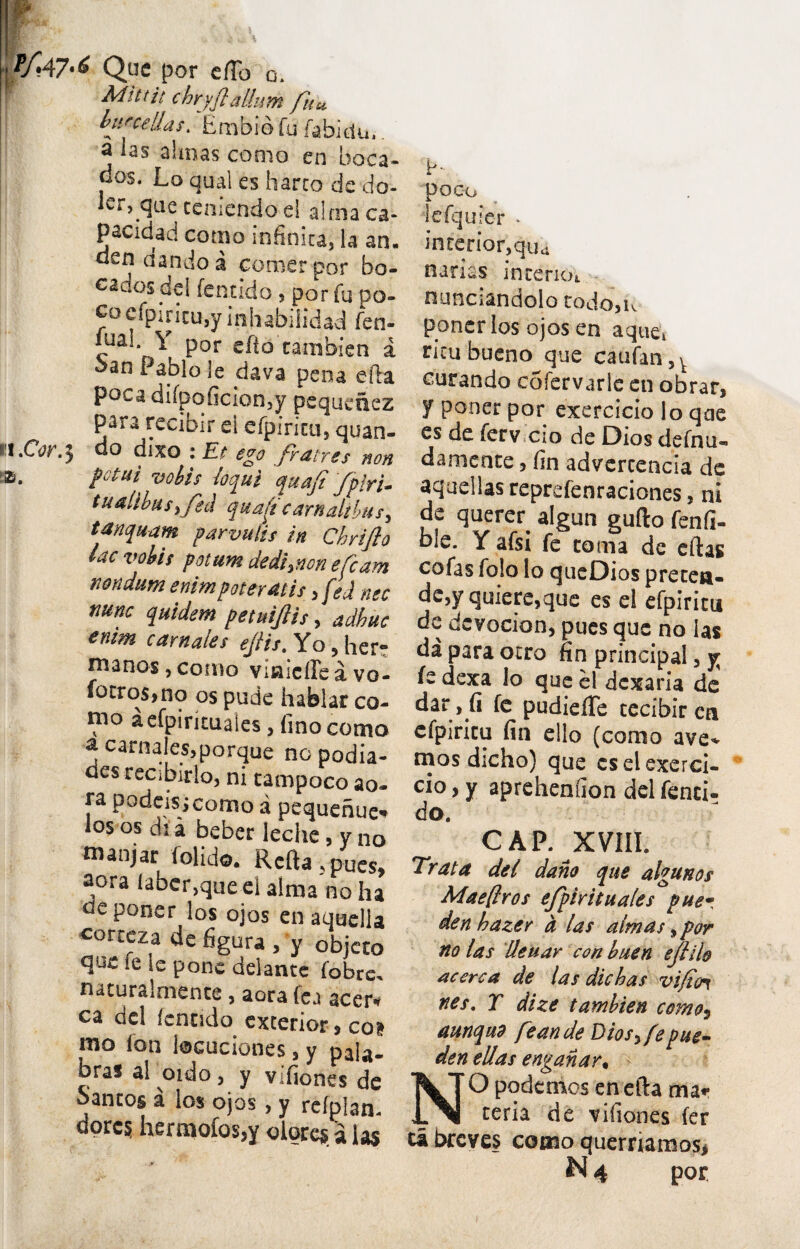 T/.A7-6 Que por e(To Q. Mittit chryfialium fu* burceUas. Embio fu fabidu.. sbnas conio en boca- dos. Loqual es barro de do- Icr^que ceniendo ei alma ca- pacidad como infinita, la an, den dando a comer por bo- cadosdel fentido, por fu po- cacfpiricu,y inliabiiidad fen- iual Y por efto cambien a ^an P^blo4e dava pena efta poca difpoficion,y pequenez para rccibir ei efpiricu, quan- •O.} do dixo : Et ego fratres non potui votis loqui qua fi /piri- tualibusi feci quafs carnalibu/, tanquam parvulis in Chrifio lac vobis potum dedi,non e fiam nondum enim poteratis ,fed nec nunc quidem petuijlis, adhuc enim carnales efiis. Yo, her: manos, conio Viwicfleavo- fotro$,no os pude habiar co¬ mo aefpirituaies, fino como a carnales,porque no podia- des recibirlo, ni tampoco ao- ra podeisicomo a pequehue* los os di a beber leche, y no manjar folido. Refta ,pues, aora laber,que ei alma no ha ^eponer los ojos enaquella corceza de figura, y objeto ie le pone delante fobre, naturalmence, aora fea acer*? ca dei fenudo exterior 9 coi mo lon locuciones, y pala- bras al oido, y vifiones de oantos a los ojos, y refplan- dorc? hermofos,y olores a i as poco iefirjuler * interior,qua narias incerioi nunciandolo todojK poncr los ojos en aque* ricu bueno que caufan,v curando cofervarle en obrar, y poncr por exercicio lo qae es de ferv cio de Dios defnu- damente, fin advercencia de aquellas reprefenraciones, ni de querer. algun gufto fenfi- bie. Y afsi fe coma de eftas cofas fo!o lo queDios precea- de,y quiere,que es el efpiricu dc dcvocion, pues que no ias da para ocro fin principal, y fe dexa lo que el dexaria de dar, fi fe pudiefTe cecibir eti efpiricu fin ello (conio ave* mos dicho) que cs el exerci¬ cio , y aprehenfion dei fenei- do. C A P. XVIII. Trata dei dano que algunos Mae [Iros efpirituales puer den hazer d las almas, por no las Ueuar con buen e/lilo acerca de las dic has vifioi nes. T dize tambien como3 aunqud feandeDios,fepue- den edas enganar, NO podemos en efta ma* ceria de vifiones fer ta breves como querriamos,