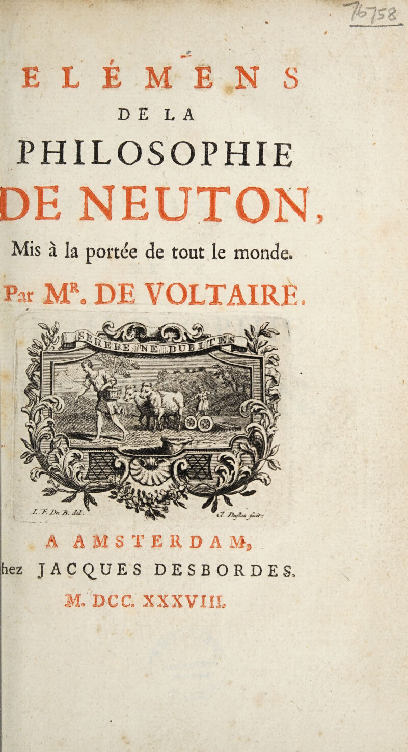 PHILOSOPHIE DE NEUTON Mis à la portée de tout le monde. p« MR. DE VOLTAIRE. Z. B. JaZ. < Y- .fhvfîoa fX-itT h AMSTERDA M, . liez J A C QUE S DESBORDES, M. Dec. XXXVUE