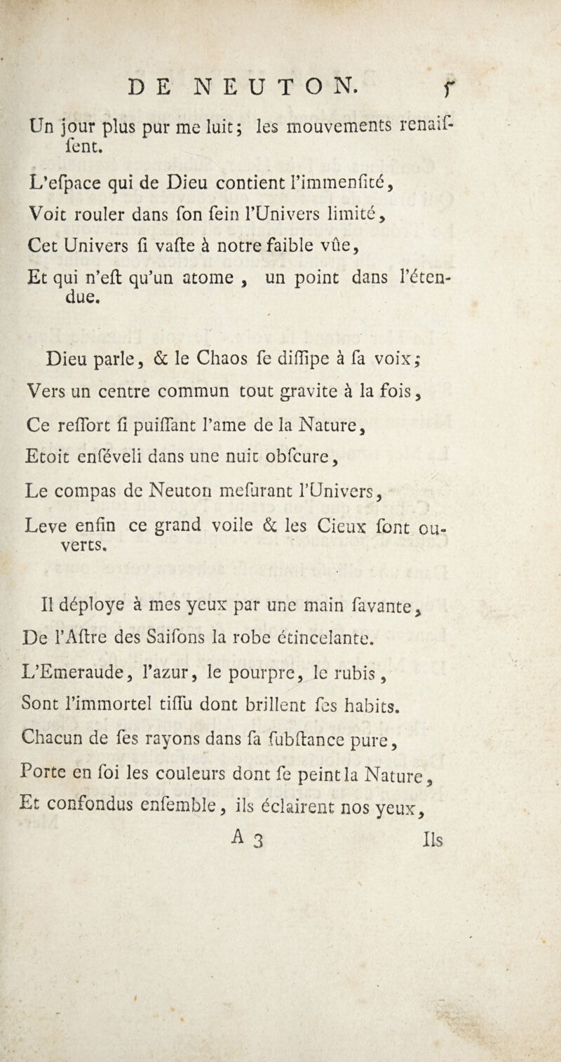 Un jour plus pur me luit; les mouvements renaif- fent. L’efpace qui de Dieu contient i’immenfité. Voit rouler dans fon fein l’Univers limité. Cet Univers fi vafte à notre faible vûe. Et qui n’eft qu’un atome , un point dans l’éten¬ due. Dieu parle, & le Chaos fe diffipe à fa voix; Vers un centre commun tout gravite à la fois, Ce refiort fi puifiant l’ame de la Nature, Etoit enféveli dans une nuit obfcure. Le compas de Neuton mefurant l’Univers, Leve enfin ce grand voile & les Cieux font ou¬ verts. Il déployé à mes yeux par une main favante. De l’Aftre des Saifons la robe étincelante. L’Emeraude, l’azur, le pourpre, le rubis, Sont l’immortel tifiu dont brillent fes habits. Chacun de fes rayons dans fa fubfiance pure, Porte en loi les couleurs dont fe peint la Nature, Et confondus enfemble, ils éclairent nos yeux, A 3 Ils