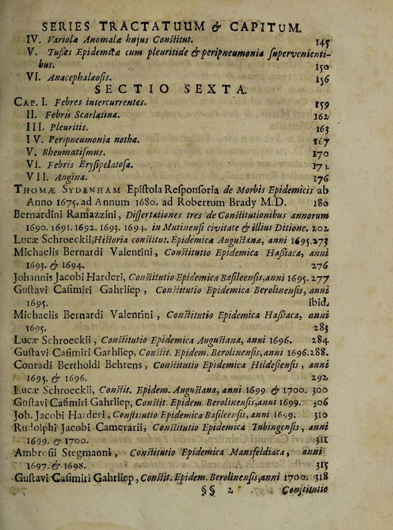SERIES TRACTATUUM &amp; CAPITUM. IV. VanoU AnomaU hujus Conditut. V. Tu/es FpidemiU cum pleuritide drperipneumonia fupervcnienti- bus. VI. AnacephaUofis. SECTIO SEX T A, Cap. I. Febres intercurrentes. II. Febris Scarlatina. III. Pleuritis. I V. Per/pneumonia notha. V. Rbeumatifmus. Vi. Febris Erjfipdatofa. . . VII. Angina. Thom£ Sydenham EpzftolaRefponforJa de Morbis Epidemicis ab ’ Anno 1675. ad Annum 1680. ad Robermm Brady M.D. 180 Bernardini Ramazzini, DiJJertationes tres de Constitutionibus annorum 1690.165)1.1692.1695. 16 9 +• in Mutinenfi civitate dr illius Ditione. 202 Lucar Schroeckii]Hidoria conditui. Epidemica Augudana, anni 1^95.275 Michadis Bcrnardi Valentini, Conditutto Epidemica Hafiiaca^ anni 1693. dr 1694* 276 Johannis Jacobi Harderi, Conditutio Epidemica Bafileenfis.anni 1695. 277 Gudavi Cafimiri Gahrliep , Conditutio Epidemica Berohnenfis, anni 1695. ibicL Michadis Bernardi Valentini , Conditutio Epidemica Uafiiacay anni 1695. 285 Luca* Schroeckii, Conditutio Epidemica Augudana, anni 1696. 284 Guftavi Cafimiri Garhliep, Condit. Ep idem. B er alme nfis, anni 1696.188» Conradi Bertholdi Behrens, Conditutio Epidemica Hildefienfis, anni 1695. dr 1696. 292 Lucar Schroeckii, Condit. Epidem. Augudana^ anni 1699 &amp;'\yoo. 300 Gaftavi Cafimiri Gahrliep, Condit. Epidem. Berolinenfis^anni 1699. 506 Joli.J acobi Harderi ,Confiiiutio Epidemica Bafileenfis, anni 1699. 310 Ru^olphi Jacobi Camerarii, Conditutio Epidemica Tubingenfis, anni 1699. &amp;■ 17°°. 3:U Ambrofii Stegtnanni, Conditutio Epidemica Mansfeldiaca, anni 1697. dr 169S. ■ 315 Guftavi Cafimiri Gahrliep, Condit. Epidem. Berolinenfis^nni 170 Oi 318 §§ r <;... 4- Gonjtmm