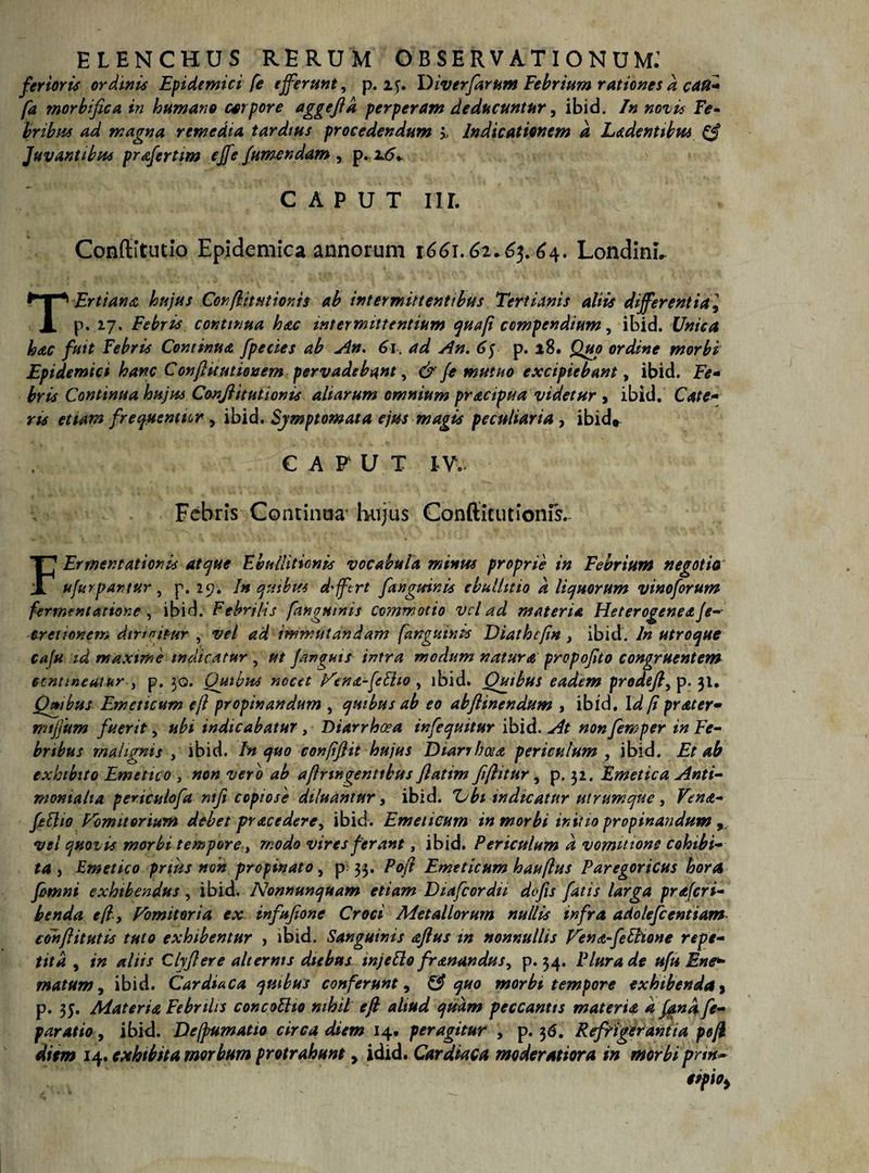ELENCHUS RERUM OBSERVATIONUM; ferioris ordinis Epidemici [e efferunt, p. Diverfarum Febrium rationes k cau- [a morbifica in humano corpore aggeftk perperam deducuntur, ibid. In noti* Fe¬ bribus ad magna remedia tardius procedendum > Indicationem d Ludentibus &amp; Juvantibus prafertim effe/umendam y p.2.6* C A P U T Iir. Conffitutio Epidemica annorum 1661.61*65.6^. Londinh TErtiana hujus Confit titionis ab intermittentibus Tertianis aliis differentia] p. 17. Febris continua hac intermittentium quafi compendium, ibid. Unica hac fuit Febris Continua fpecies ab An. 61. ad An. 65 p. 18. Quo ordine morbi Epidemici hanc Conjlitutionem pervadebant, &amp;/e mutuo excipiebant, ibid. Fe¬ bris Continua hujus CanJUtutionis aliarum omnium practpua videtur , ibid. Cate- ns etiam frexstentur , ibid. Symptomata ejus magis peculiaria , ibid» C A F U T IV.. Febris Continua hujus Conftitutionis. FErmentationbs atque Ebullitionis vocabula minus proprie in Febrium negotio ufurpantur , p. 29. In quibus dffcrt [anguinis ebullitio k liquorum vinoforum fermentatione , ibid. Febrilis [anguinis commotio vel ad materia Heterogenea /e-- cretionem dtrtuitur , vel ad immutandam [anguinis Diathcfn , ibid. In utroque cafu id maxime indicatur , ut /anguis intra modum natura propofito congruentem contineatur , p. 30. Quibus nocet Ven<z-/eElto , ibid. Quibus eadem prodefi, p. 31. Quibus Emeticum ejl propinandum , quibus ab eo abflinendum , ibid. Id fi prater- mtffum fuerit, ubi indicabatur , Diarrhoea infequitur ibid. At non femper in Fe¬ bribus malignis , ibid. In quo confiftit hujus Diarrhoea periculum , ibid. Et ab exhibito Emetico , non vero ab ajlringenttbus flatim fi/htur, p. 32. Emetica Anti- moniaha periculofa rufi copiose diluantur, ibid. Z;bi indicatur utrum que , Ven<t- [Elio Vomitorium debet pracedere, ibid. Emeticum in morbi initio propinandum vel quovis morbi tempore, modo vires ferant, ibid. Periculum a vommons cohibi¬ ta , Emetico prius non propinato, p 33. Po/i Emeticum hauftus Paregoricus hora fimni exhibendus, ibid. Nonnunquam etiam Diafcordii dofis fatis larga praferi- benda e(ly Vomitoria ex infufione Croci Metallorum nullis infra adolefcentiam eohflitutis tuto exhibentur , ibid. Sanguinis aftus tn nonnullis Vena-feElione repe¬ tita , in aliis Clyfiere alternis diebus mjeElo franandus, p. 54. Plura de ufu Ene* matum, ibid. Cardiaca quibus conferunt, &amp; quo morbi tempore exhibenda 3 p. 35. Materia Febrilis concoUio nihil eft aliud quam peccantis materia k fana, fe- paratio, ibid. Defpumatio circa diem 14. peragitur , p. 36. Refrigerantia pcjl diem 14. exhibita morbum protrahunt, idid. Cardiaca moderatiora in morbi pnn-