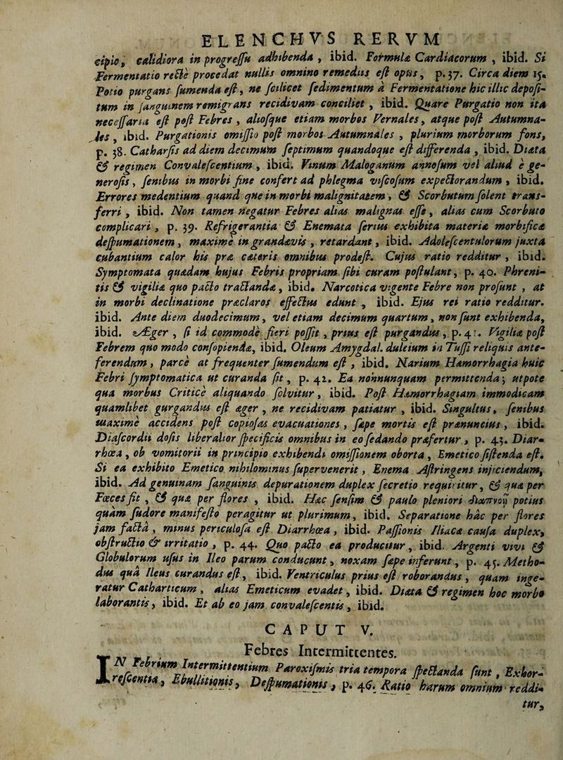 cipici calidiora inprogreffu adhibenda , ibid. Format & Cardiacorum , ibid. Si Fer mentam re&e procedat nullis omnino remediis efi opus, p. 37. Circa diem 15. Potio purgans [umenda efi, ne fcilicet fedimentum k Fermentatione hic illic depofi- tnm in jangumem remigrans recidivam conciliet, ibid. Quare Purgatio non ita neceffarta efi pofi Febres , altofque etiam morbos Vernales, atque pofi Autumna¬ les , ibid. Purgationis omijfio pofi morbos Autumnales , plurium morborum fons, p. 38. Catharfis ad diem decimum feptimum quandoque efi differenda , ibid. Diata regimen Convatefc entium , ibid. Vinum Malog.mum annofum vel aliud e ge¬ ner ofis y fembus in morbi fine confert ad phlegma vifcofum expellor andum > ibid. Errores medentium quand qne in morbi malignitatem , £3 Scorbutum folent trans¬ ferri y ibid. Non tamen negatur Febres altas malignas effe, alias cum Scorbuto complicari, p. 39, Refrigerantia & Enemata fenus exhibita materia morbifica deffumationem , maxime in grandav is , retardant y ibid. Adolefc en talorum juxta cubantium calor his pra c ater is omnibus prodefi. Cujus ratio redditur , ibid. Symptomata quadam hujus Febris propriam fibi curam pofiulant, p. 40. Phreni¬ tis & vigilia quo patio traffanda, ibid. Narcotica vigente Febre non profunt , at in morbi declinatione praclaros effetius edunt , ibid. Ejus rei ratio redditur. ibid. Ante diem duodecimum y vel etiam decimum quartum, non funt exhtbenda9 ibid. zAiger , (t id commode fieri poffit, prius efi purgandus, p. 4 r . Vigilia pofi Febrem quo modo confopienda, ibid. Oleum AmygdaL dulcium in Tuffi reliquis ante¬ ferendum , parce at frequenter fumendum efi , ibid. Narium Hamorrhagia huic Febri Jymptomatica ut curanda fit, p. 42. Ea nonnunquam permittenda \ ut pote qua morbus Critice aliquando filvitur, ibid. Pofi Hamorrhagiarn immodicam quamlibet gurgandus efi ager , ne recidivam patiatur , ibid. Singultus, fembus tuaxime accidens pofi copio/as evacuationes , Jape mortis efi pranuncius> ibid. Diafcordit do fis liberalior Jpecificis omnibus in eo fe dando prafertur y p. 4.3. Diar• rhoea , ob vomitorii in principio exhibendi omiffionem oborta , Emetico fifienda efi• Si ea exhibito Emetico nihilominus fupervenerit, Enema Aftringens injtciendumt ibid. Ad genuinam fanguims depurationem duplex fecretio requiritur, & qua per Foecesfit , (3 qua per flores , ibid. Hac fenjim & paulo pleniori d)x7rvou potius quam fudore mamfefto peragitur ut plurimum, ibid. Separatione hac per flores jam fatta , minus periculofa efi Diarrhoea , ibid. Paffionis Iliaca caufa duplex, obflruElto & irritatio y p. 44. Quo pallo ea producitur, ibid. Argenti vivi (3 Globulorum ufus in Ileo parum conducunt > noxam fape inferunt, p. ^.Metho¬ dus qua Ileus curandus efi, ibid. Ventriculus prius efi roborandus , quam inge¬ ratur Catharueum , altas Emeticum evadet, ibid. Diata (3 regimen hoc morb9 laborantis y ibid. Et ab eo jam convalefcentis, ibid. CAPUT V. I Febres Intermittentes. r \ '.f!”''*'** Paroxtjmis tria tempora JpeElanda funt, Exhor- rtfemta, EMittmts, Defiumatims, p. 4<?. Ratio harum omnium reddi.