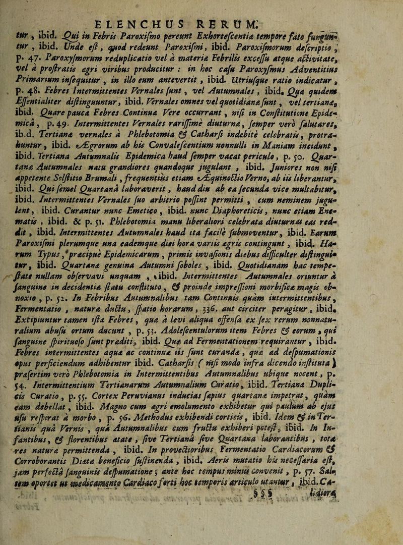 tur , ibid. Qui in Febris Paroxifmo pereunt Exhortefcentia tempore fato fungun* tur , ibid. Unde efl, qpod redeunt Paroxifmi, ibid. Paroxifmorum defcriptio 9 p. 47. Paroxyfmorum reduplicatio vel d materia Febrilis excejfu atque affwitate, vel d profiratis agri viribus producitur : in hoc cafu Paroxyfmus Adventitim Primanum infequitur , in illo eum antevertit , ibid. Utriufque ratio indicatur 9 p. 48. Febres Intermittentes Vernales [unt, vel Autumnales , ibid. Qtya quidem EJfsntialiter diftinguuntur, ibid. Vernales omnes vel quotidiana funt, vel tertianaD ibid. Quare pauca Febres Continua Vere occurrant, nifi in Conflituticne Epidc- mica , p. 49. Intermittentes Vernales rarijfime diuturna, femper vero falutares% ib.d. Tertiana vernales d Phlebotomia & Catharfi indebite celebratis , proira* huntur, ibid. zAIgrorum ab his Convalefcentium nonnulli in Maniam incidunt, ibid. Tertiana Autumnalis Epidemica haud femper vacat periculo, p. 50. Quar¬ tana Autumnales natu grandiores quandoque jugulant , ibid. Juniores non nifi appetente Selftitio Brumali, frequentius etiam tAiquinoElio Verno, ab iis liberantur, ibid. Qui femel Quartana laboraverit, haud diu ab ea fecunda vice multabitur9 ibid. Intermittentes Vernales fuo arbitrio pojfmt permitti , cum neminem jugu¬ lent , ibid. Curantur nunc Emetico , ibid. nunc Diaphoreticis, nunc etiam Ene- matis , ibid. & p. 51. Phlebotomia manu liberaliori celebrata diuturnas eas red¬ dit , ibid. Intermittentes Autumnales haud ita facile fubmoventur, ibid. Earum Paroxifmi plerumque una eademque diei hora variis agris contingunt, ibid. Ha* rum Typus fpracipue Epidemicarum , primis invafioms diebus difficulter diftingui* tur, ibid. Quartana genuina Autumni foboles , ibid. Quotidianam hac tempe- ftate nullam obfervavt unquam , % ibid. Intermittentes Autumnales oriuntur d Janguine in decidentia (latu confli tuto , & proinde impreffioni morbifica magis ob¬ noxio , p. 52. In Febribus Autumnalibus tam Continuis quam intermittentibus, Fermentatio , natura duttu, (patio horarum, 336. aut circiter peragitur % ibid* Extipiuntur tamen tfia Febres , qua d levi aliqua offenfa ex (ex rerum nonnatu- ralium abufu ortum ducunt , p. $$. Adolefcentuloram item Febres & eorum * qui fanguine (piritucfo funt proditi ^ ibid. Qua ad Fermentationem requirantur , ibid- Febres intermittentes aqua ac continua iis funt curanda, qua ad defpumationis Opus perficiendum adhibentur ibid. Catharfis ( rHfi modo infra dicendo inflituta } prafertim vero Phlebotomia in Intermittentibus Autumnalibus ubique nocent, p. 54. Intermittentium Tertianarum Autumnalium Curatio 9 ibid. Tertiana Dupli¬ cis Curatio , p. 55. Cortex Peruvianus inducias fapius quartana impetrat, quam tam debellat * ibid. Magno cum agri emolumento exhibetur qui paulum ab ejus ufu rejpirat d morbo , p. $6, Methodus exhibendi corticis, ibid. Idem pfi in Ter¬ tianis qud Vernis , qua Autumnalibus cum fruElu exhiberi pctefi, ibid. In In¬ fantibus, (J florentibus at at e , five Tertiana fi ve Quartam laborantibus , tota res natura permittenda , ibid. In provectioribus Fermentatio Cardiacorum €#. Corroborantis Diota beneficio fuftinenda , ibid. Aeris mutatio his neCejfaria efi% jam per fella (anguinis dcjpumatione j ante hoc tempus minus convenit, p. 57. Sal* tm oportet m mcdkammt® Cardiaco fons hoc temporis articulo utamr, Jt>id. Ca- • - 51 - < •*.