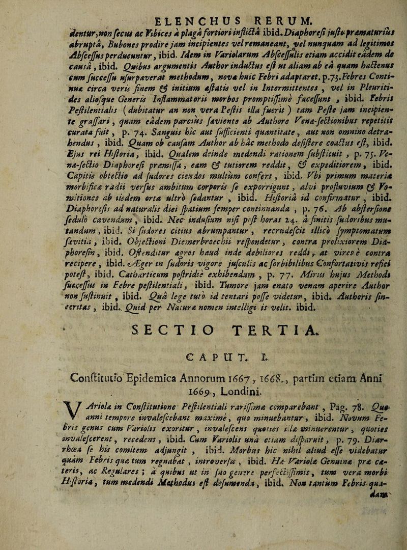 dentur, non fccus ac Vibices k plaga fortiori inftiSla ibid .Diaphorefi juflopr amatur ius abrupta, Bubones prodire jam incipientes vel remaneant, vel nunquam ad legitimos Abfcejfus perducuntur, ibid. Idem in Pariolarum Abfceffulis etiam accidit eadem de causa , ibid. Quibus argumentis Author indultus efl ut aliam ab ea quam haftenus cum fucceffu ufurpaverat methodum, nova huic Febri adaptaret. prj ^Febres Conti- nua circa veris finem &amp; initium aftatis vel in Intermittentes , vel in Pleuriti- des aliofque Generis Inflammatorii morbos promptiffme faceffunt , ibid. febrit Peftilcntialts (dubitatur an non vera Pe/lis illa fuerit j tam Pe fle jam incipien¬ te grajfari , quam eadem parcius faviente ab Author e Vtna-fcttionibus repetitis curata fuit, p. 74. Sanguis hic aut /afficienti quantitate, aut non omnino detra¬ hendus , ibid. Quam ob caufam Author ab hac methodo deftflere coalius efl, ibid. Ejus rei Hfloria, ibid. Qualem deinde medendi rationem fubftituit , p. 75. Ve- na-feilio Diaphorefi pramiffa , eam &amp; tutiorem reddit, &amp; expeditiorem, ibid. Capitis obteilio ad Judores ciendos multum confert, ibid. Vbi primum materia morbifiea radii verfius ambitum corporis fle exporrigunt, alvi profluvium Vo¬ mitiones ab iisdem orta ultro /edantur , ibid. Hfloria id confirmatur , ibid. Diaphorfis ad naturalis diei Jpatium flemper continuanda , p. 76. Ab abflerflone fedulb cavendum , ibid. Nec indupum ntfl p fi horas 14. a.finitis fu dor ibus mu¬ tandum , ibid. Si fi dor es citius abrumpantur , recrudefcit illic 0 jjmptomatum flevitia , ibid. Objectioni Diemerbroechii re(pendet ur, contra prolixior em Dia- phorefn, ibid. Oflendatur agros haud inde debiliores reddi, at vires e contra recipere , ibid. sAE^er m fudoris vigore jufculis ac fcrbibilibtis Confortativis refici poteft3 ibid. Catbarticum pofiridie exhibendum , p. 77. Mirus hujus Methodi flucceffus in Febre peftilentiali, ibid. Tumore jam enato venam aperire Author non fufllinuit, ibid. Qua lege tuto id tentari poffe videtur, ibid. Authsris fin- emtas , ibid.. Qtfid per Natura nomen intelligi is velit. ibid. SECTIO TERTIA. C A P II T. I. Conflit udo Epidemica Annorum 1667 y 166%*., partirn edam Anni 1669, Londini VAriola in Conflit titione Peflilentiali rari [fima ccmp arebant , Pag. 78. Quo anni tempore invale fice bant maxime, quo minuebantur, ibid. Novum Fe¬ bris genus cum Far tolis exoritur , invalefcens quoties i.U minuerentur > quoties mvalejcerent, recedens , ibid. Cum Vartolis una etiam difflaris it, p. 79. Diar¬ rhoea fit his comitem adjungit , ibid. Morbus hic nihil aliud effle videbatur quam lebris qua tum regnabat , introverfla , ibid. Ha FdrioU Genuina pra ca- teris, ac Regulares ; a quibus ut in fiso gener; perfechjfimis, tum vera morbi IIflori a, tum medendi Methodus efl deflumenda, ibid. Non tantum febris qua¬ dam