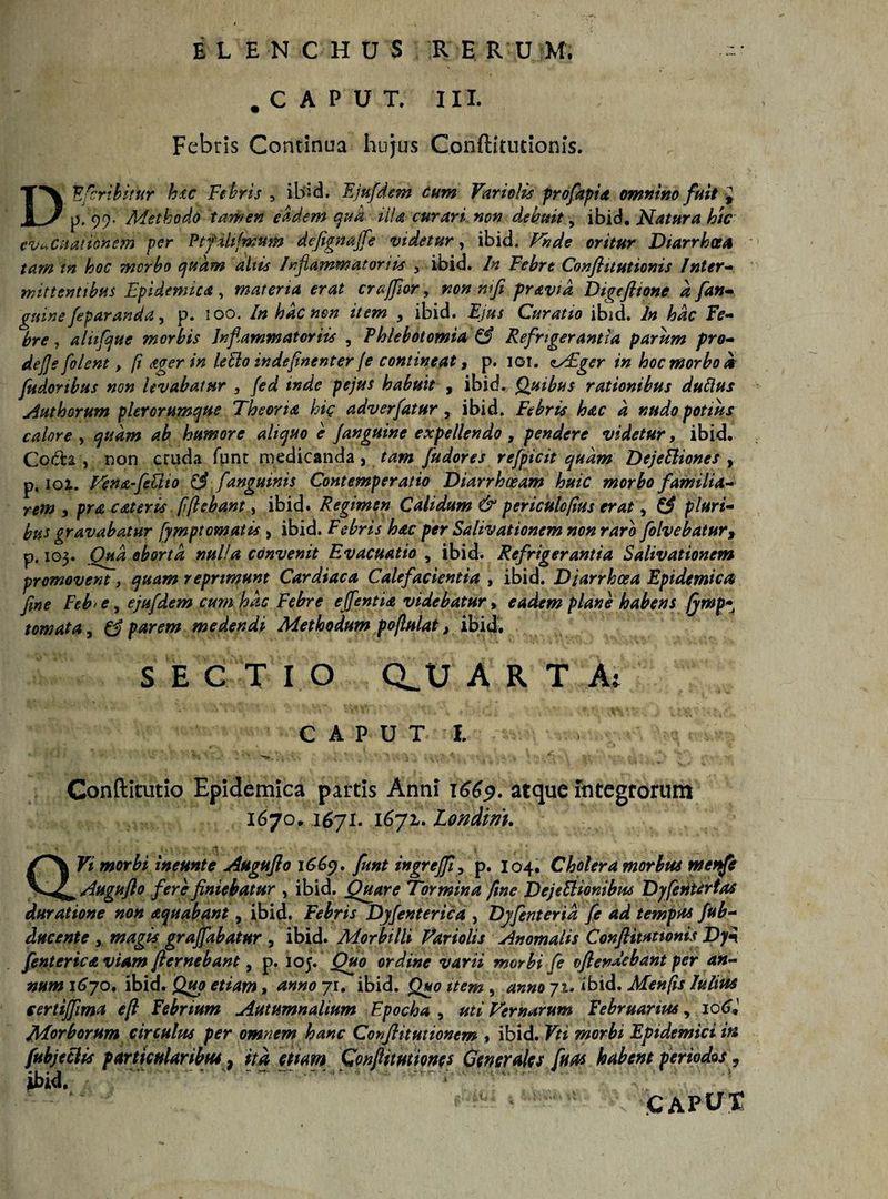 .CAPUT. III. Febris Continua hujus Conftitutionis. DEfcribitur hu Febris , ibid. Ejufdem cum Vari olis profapia omnino fuit p. 99. Methodo tamen eadem qua UU curari non debuit, ibid. Natura hic evacuationem per Ptfihfmum defegnajfle videtur, ibid. Vnde oritur Diarrhoea tam tn hoc morbo quam aliis Inflammat ortis , ibid. In Febre Conftitutionis Inter- mittentibus Epidemica , materia erat crajftor, non mfi pravid Digeftione a fan- gtiine /eparanda, p. 100. Inhdcnen item , ibid. -E/»/ Curatio ibid. In hac fe¬ bre j aliifque morbis Inflammatoriis , Phlebotomia &amp; Refrigerantia parum pro- defle [olent, fi Ager in leblo indeftnenter /e contineat, p. 101. MEger in hoc morbo d fudonbus non levabatur 5 (ed inde pejus habuit , ibid. Quibus rationibus dubius Authorum plerorumque Theoria hic adverfatur, ibid. Febris hac d nudo potius calore , quam ab humore aliquo e /anguine expellendo , pendere videtur, ibid. Coda , non cruda funr medicanda , tam /udores refpicit quam DejeEliones y p. ioi. Tena-feUto &amp; /'anguinis Contemperatio Diarrhoeam huic morbo familia¬ rem y prae ater is fflebant > ibid. Regimen Calidum &amp; periculcflus erat, &amp; pluri¬ bus gravabatur fymptematis , ibid. Febris hac per Salivationem non raro folvebaturt p. 103. Qua oborta nulla convenit Evacuatio , ibid. Refrigerantia Salivationem promovent y quam reprimunt Cardiaca Calefacientia , ibid. Diarrhoea Epidemica fine Feb> e, ejufdem cum hac Febre efflentia videbatur > eadem plane habens (ywp* tornata, &amp; parem medendi Methodum pojlulat, ibid. S E C T I O CLU ARTA: CAPUT 1. St ' ■' ^ 5 - - _ Gonftitutio Epidemica partis Anni 1669. atque integrorum 1670, 1671. 1671. Londim. Vi morbi ineunt e Augufto 1669. funt ingre/fi, p. 104. Cholera morbus menfe Augufto fere finiebatur , ibid. Quare Tormina fme DejeSlionibus Dyfentertas duratione non aquabant, ibid. Febris Dyflenterica , Djfenterid fe ad tempus fub- ducente y magis grafflabatur , ibid. Morbilli Variolis Anomalis Conftitutionis Dy3 /enterica viam fternebant, p. 105. Quo ordine varii morbi fe oftenaebant per an¬ num 1670. ibid. Quo etiam, anno 71. ibid. Quo item , anno 71. ibid, Menjis Iulius certij/ima eft febrium Autumnalium Fpocha , uti Ternarum februarius y 106* Morborum circulus per omnem hanc Conftitutionem » ibid. Vti morbi Epidemici in fubjeclis particularibus} ita etiam Gonftttutiones Generales fluas habent periodos, ibid, CAPUS