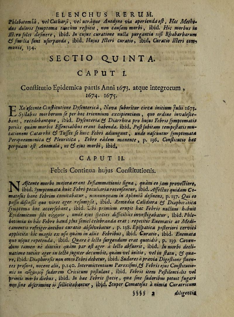 Phlebotomia* velCatharfi, velutrdque Anodyno via aperienda efl> Hac Methi* das doloris fymptoma tantam refpicit, non caufarn morbi, ibid. Hic morbus in JEL ro /olet clejh &amp; [m ilia fient munis, 134. SECTIO Q^U I N T A. * ... ~ ► CAPUT I. Gonftitutio Epidemica partis Anni 1673. atque integrorum , 1674. 1673. *. WhlMf itA ' A , v , • .. /v V . - ’• - /L Xo!efcente Ccnftitutione Dy [enterica, Nova [aboritur arca initium fulti 1675. ^ Syllabus morborum fe per hoc triennium excipientium , quo ordine invalefie- Eant, recedebantcjue , ibid. Dyfenteria &amp; Diarrhoea pro hujus Febris Jymptomatis potius quam morbis Effient talibus erant habenda. ibid. Poftjubitam tempeflatis mu¬ tationem Catarrhi &amp; Tujfes fe huic Febri adjungunt, unde nafcuntur fymptomata Fenpneumonica &amp; Pleuritica , Febre eadem manente, p. 136. Conflitutio hetC perquam efi Anomala, ut ejus morbi, ibid. CAPUT II. vere, ibid. In cujus curatione nulla purgantia mfi BJpabarbarum ufiurpanda , ibid. Hujus Itteri curatio3 ibid# Curatio lttcri cm5 Febris Continua hujus Conftitutionis. NAjcente morbo majora erant Inflammationis figna , quam eo jam proveEliore9 ibid. Symptomata huic Febri peculiaria recenfentur, ibid.Affeffus quidam Co¬ mat 0 fu s hanc Febrim comitabatur , ncnnunquam in Aphonia deflnens, p. 137, Qui eo paffiti dificefflt quo vires ager refumpfit, ibid. Remedia Calidiora &amp; Diaphoretica fymptoma hoc accerfehant, ibid. Ubi primum erupit hac Febris nullum habuit 'Epidemicum fibi wpgpvQv , unde ejus fle cies difficilius inve(ligabatur , ibid. Phle¬ botomia, in hac Febre haud plus flemel celebranda erat; repetitis Enematis ac Aie di¬ cam entis refrigerantibus curatio abflolvebatur , p. 138. Epifpatica pefleriori cervici applicita hic magis ex nfu quam in aliis Febribus, ibid. Curatio, ibid. Enem at a quo ufque repetenda 5 ibid. Quare e leblo [urgendum erat quotidie, p, 139 Caven¬ dum tamen ne diutius quam par cfl ager d leblo abfuerit, ibid. In morbi decli¬ natione tutius ager in letlo jugiter decumbit, quam vel initio, vel in flatu, &amp; qua¬ re, ibid. Diaphorefis non omni Febri debetur, ibid. Sudores d pravia Digeftione fluen¬ tes profuKty nocent alii, p.140. Intermittentium ParoxifmiFebris ejus Conflitutio- nis m [udorem Criticum poftulant, ibid. Febris item Peflilentults vel primis morbi diebus , ibid. In hac Febris flecte, qua fine fiudoribus potuit fugaro nop fine difcrimine ii Jollicitabantur ? ib|d* Stupor Comatoflus d nimia Cur at ricam §§§$ 3 diligonm
