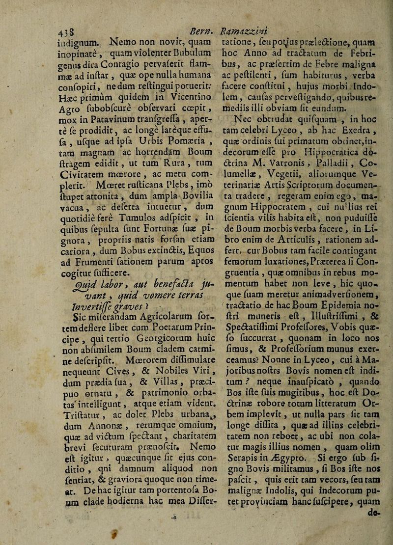 indignum. Nema non novit, quacn inopinate , quam violenter Bubulum genus dita Contagio pervaferit flam¬ mae ad inftar, quae ope nulla humana confopin, nedum reftingui potuerit; Haec primum quidem in Vicentino Agro fubobfcure obfervari coepit, mox in Patavinum tranfgreffa , aper¬ te fe prodidit, ac longe iatcqueefFu- fa , ufque ad ipfa Urbis Pomaeria , tam magnam ac horrendam Boum ftragem edidit, ut tum Rura, tum Civitatem moerore , ac metu com- plerit. Mceret rufticana Plebs, imo ftupet attonita , dum ampla Bovilia vacua, ac deferta intuetur, dum quotidie fere Tumulos adfpicit , in quibus fepulta funt Fortunae fua: pi¬ gnora , propriis natis forfan etiam cariora , dum Bobus extindis. Equos ad Frumenti fationem parum aptos cogitur fufficere. 6£md labor > aut benefafta ju~ vant, quid vomere terras Inverti(fe graves ? Sic miferaudam Agricolarum for¬ tem deflere libet cum Poetarum Prin¬ cipe , qui tertio Georgicorum huic non abflmilem Boum cladem carmi¬ ne defcripflt. Moerorem diflimulare nequeunt Cives, &amp; Nobiles Viri, dum praedia (ua, &amp; Villas, praeci¬ puo ornatu, &amp; patrimonio orba¬ tas intelligunt, atque etiam vident. Tr i flatur , ac dolet Plebs urbana^, dum Annonae , rerumque omnium, qua: ad vidum fpedant, charitatem brevi fecuturam praenofeit. Nemo eft igitur , quaecunque flt ejus con¬ ditio , qni damnum aliquod non fentiat, &amp; graviora quoque non time¬ at. De hac igitur tam portentofa Bo¬ um clade hodierna hac mea Differ- ratione, feupotiuspraeledione, quam hoc Anno ad tradatum de Febri¬ bus, ac praefertim de Febre maligna ac peftilenti, fum habiturus , verba facere conditui, hujus morbi Indo¬ lem , caufas perveftigando, quibus re¬ mediis illi obviam fit eundum. Nec obtrudat quifquam , in hoc tam celebri Lyceo , ab hac Exedra, quae ordinis fui primatum obiinet,in¬ decorum efle pio Hippocratica do- drina M. Varronis , Palladii, Co¬ lumellae, Vegetii, aliorumque Ve¬ terinariae Artis Scriptorum documen¬ ta tradere , regeram enim ego, ma¬ gnum Hippocratem , cui mfllius rei fcientia vilis habita eft, non puduifle de Boum morbis verba facere , in Li¬ bro enim de Articulis , rationem ad- fert, eur Bobus tam facile contingant femorum luxationes,Praetereafi Con¬ gruentia , quae omnibus in rebus mo¬ mentum habet non leve, hic quo* que fuam meretur animadverlionem, tradatio de hac Boum Epidemia no- ftri muneris efl , Illuftriflimi , &amp; Spedatiflimi Profelfores, Vobis quae- fo fuccurrat , quonam in loco nos fimus, &amp; Profdlbrium munus exer¬ ceamus? Nonne in Lyceo, cui &amp; Ma- joribusnoftrs Bovis nomen eft indi¬ tum ? neque inaufpicato , quando Bos ifte fuis mugitibus, hoc eft Do drinae robore totum litteratum Or¬ bem implevit, ut nulla pars fit tam longe diflita , quae ad illins celebri¬ tatem non reboet, ac ubi non cola¬ tur magis illius nomen , quam olim Serapis in Aigypto. Si ergo fub fi- gno Bovis militamus , fi Bos ifte nos pafeie, quis erit tam vecors, feu tam malignae Indolis, qui Indecorum pu¬ tet provinciam hanc fufeipere, quam do-