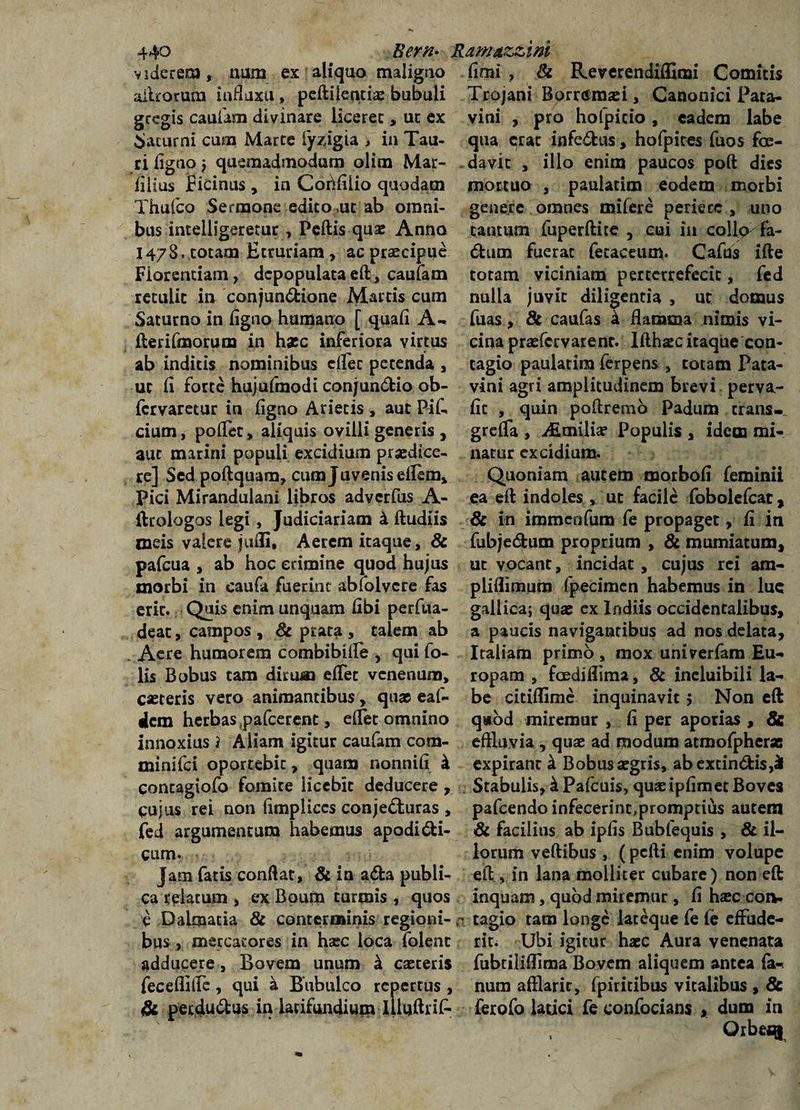 viderem, num ex aliquo maligno alitorum influxu» peftilencia? bubuli gregis caufam divinare licerec , ut ex Saturni curn Marte iyzigia , in Tau¬ ri ligno} quemadmodum olim Mar- lilius Picinus, in Cobfilio quodam Thufco Sermone edico ut ab omni¬ bus inteiiigeretur , Pellis quae Anno 1478. totam Etruriam, ac praecipue Florentiam, depopulata effc, caufam retulit in conjundione Martis cum Saturno in ligno humano [ quali A» lier Umorum in haec inferiora virtus ab inditis nominibus clfec petenda , ut II forte hujufmodi conjundio ob- fervaretur in ligno Arietis , aut Pil- cium, polfec, aliquis ovilli generis , aut marini populi excidium praedice¬ re] Sed poftquam, cum Juvenis eilem, Pici Mirandulani libros adverfus A- llrologos legi, Judiciariam k lludiis meis valere juHi, Aerem itaque, &amp; pafcua , ab hoc crimine quod hujus morbi in caufa fuerint abfolvere fas erit. Quis enim unquam iibi perfua- deac, campos , 8c pratsi , talem ab Acre humorem combiblife , qui to¬ lis Bobus tam dirum elfet venenum, caeteris vero animantibus, quae eaf- ilcm herbas pafcerent, elfet omnino innoxius i Aiiam igitur caufam cora- minifei oportebit, quam nonnili k contagiofo fomite licebit deducere , cujus rei non limpliccs conjecturas , fed argumentum habemus apodidi¬ cam. Jam fatis conflat, &amp; in ada publi¬ ca relatum , ex Boum turmis , quos e Dalmatia &amp; conterminis regioni- ; bus , mercatores in haec loca folenc adducere, Bovem unum a caeceris feceffillc , qui a Bubulco repertus, &amp; perdudus in latifundium Illullrif limi , &amp; Remendiffimi Comitis Trojani Borr<smaei, Canonici Pata¬ vini , pro hofpicio, eadem labe qua ^rae infedus, hofpites fuos foe¬ davit , illo enim paucos poft dies mortuo , paulatim eodem morbi genere omnes milere periere , uno tantum fuperllite , cui iu co!l<> fa- dum fuerat fecaceum. Cafus ille totam viciniam perterrefecit, fed nulla juvit diligentia , ut domus fuas, &amp; caufas k flamma nimis vi¬ cina praefervarent. lllh^c itaque con¬ tagio paulatim ferpens , totam Pata¬ vini agri amplitudinem brevi perva- II t , quin p oli rem o Padum trans», grelfa , ALmiliae Populis , idem mi¬ natur excidium. Quoniam autem morbofl leminii ea effc indoles , ut facile fobolefcat, &amp; in immeofum fe propaget, fi in fubjedum proprium , &amp; mumiatum, ut vocant, incidat, cujus rei am- pliflimura fpecimen habemus in lue gallica; quae ex Indiis occidentalibus, a paucis navigantibus ad nos delata, Italiam primo , mox univerfam Eu¬ ropam , foedillima, &amp; ineluibili la¬ be citiflime inquinavit 5 Non elfc q»od miremur , II per aporias , &amp; effluvia , quae ad modum atmofpherse expirant k Bobus aegris, abexcindis,^ Stabulis, k Pafcuis, quae ipllmet Boves pafcendo infecerint,promptius autem &amp; facilius ab iplis Bubfequis , &amp; il¬ lorum vellibus , (pelli enim volupe efl:, in lana molliter cubare) non e£t inquam, quod miremur , II haec coiv \ tagio tam longe lateque fe le effude¬ rit. Ubi igitur haec Aura venenata fubtiliflima Bovem aliquem antea fa¬ num aftlaric, fpiritibus vitalibus , &amp; lerofo latici fe confocians , dum in OrbetQ