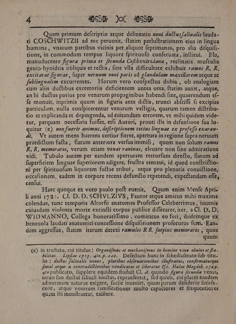 uam primum defcriptio atque delineatio zozi du&amp;us falinalis lauda- ti COSCHWITZII ad me peruenit, 'ftatim perluftrationem eius in lingua humana, vnacum partibus vicinis per aliquot feptimanas, pro alia difquifi- tione, in commodum tempus liquore fpirituofo conferuata,, inflitui. - Ila, manuducente figura prima et fecunda Coftbwvitziana , reclinatis.. mufculis genio-hyoideis obliquis et reCtis, fine vlla difficultate exhibuit ras R. R, excitatae figurae , fuper neruum noni paris ad glandulam maxillarem aeque ac feblingualem excutrentes.— Horum vero confpectus dubia , ob analogiam cum aliis du&amp;tibus excretoriis deficientem antea orta, ftatim auxit, atque, an hi ductus potius pro venarum propaginibus habendi fint, quaerendum ef- fe monuit, inprimis quum in figuris ante diCtis, trunci abíciffi fi excipias particulam, nulla confpicerentur venarum veítigia, quarum tamen diftribu- tio etexplicanda et depingenda, ad euitandum errorem, vt mihi quidem vide- tur, perquam neceffaria fuiffet, et(1 Autori, prouti ille in defenfione fua lo- quitur (e) son fuerit animus, defcriptionem totius linguae ex profe[[o exaran- di, Vt autem mens haerens certior fieret, apertura in regione fupra neruum praedictum fa&amp;a, flatum anteriora verfusimmifi, quem non folum ramos R. R, memoratos, verum etiam vezas raninas, eleuare non fine admiratione vidi, 'Tubulo autem per eandem aperturam retrorfum directo, flatum ad fuperficiem linguae fuperiorem adigere, fruftra tentaui, id quod conftri&amp;tio- ni per fpirituofum liquorem faCtae tribui, atque pro plenaria conui&amp;ione, occafionem, eadem in corpore recens defun&amp;o repetendi, expe&amp;tandam effe, . cenlui, Haec quoque ex voto paulo poft euenit, Quum enim Menfe Apri-- li anni 1727. Cl. D. D. SCHVLZIVS, Fautor atque amicus mihi maxime. colendus, tunc temporis Altorfii anatomes Profeffor Celeberrimus,, iuuenis cuiusdam violenta morte extin&amp;ti corpus publice diffecaret, iter, a Cl. D, D. WiDMANNO, Collega honorati(fimo , comitatus eo feci, ibidemque ex. beneuola laudati anatomici conceffione difquifitionem profecutus fum. Ean- dem aggreífus, flatim iterum detexi ramulos R R, faepius memoratos , quos quum (e) in tractatu, cui titulus? Organif/raus et mechantifmus in bomine viue obutus et fh a- bilitus. | Lipfiae 172g. 4t0.p. 420, Defe&amp;um huncin fchediafmatefub titu- lo : ductus f/aliualis nouus, plurzbus obferuationibus iluffratus, confirmatusque fmi atque a contraditlionibus voindicatus et. liberatus ($c. Halae Magdeb. 1729. 410 publicato, fupplere equidem ftuduit Cl, 4. quando frgura fecunda venas; ,., nouo fuo du&amp;ui faliuali iunctas, repraefentat; fed quiuis, cui placet eandem . adnormam naturae exigere, faciie inueniet, quam parum deliderio fatisfe- Cerit, atque venarum ramificationes multo capaciores et frequentiores quam ibi monftrantur, exiítere.