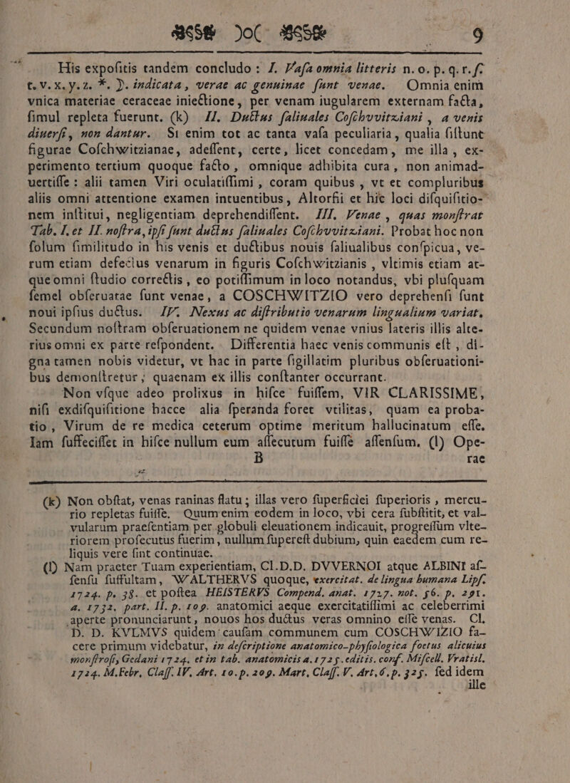 vA» WeS&amp; )o( eom asl € V. X.y. 2. *. Jj. indicata, verae ac genuinae fant veuae. — Omnia enim vnica materiae ceraceae inieCtione, per venam iugularem externam facta, fimul repleta fuerunt. (k) | 44. Dustlus. falinales Cofibvuvitziani , a venis diuerfí, non dantur. S1 enim tot ac tanta vafa peculiaria , qualia fiftunt figurae Cofchweitzianae, adeffent, certe, licet concedam, me illa, ex- perimento tertium quoque facto, omnique adhibita cura, non animad- uertiffe : alii tamen Viri oculatiffimi , coram quibus , vt et compluribus aliis omni attentione examen intuentibus, Altorfii et hic loci difquifitio- nem inltitui, negligentiam deprehendiffent. | Z/7. Vezae , quas monftrat Tab. I. et II. nofira, ipft [unt dutlns faliuales Cofibwvitziani. Probat hoc non folum fimilitudo in his venis et duCtibus nouis faliualibus confpicua, ve- rum etiam defeclus venarum in figuris Cofchwitzianis , vltimis etiam at- que omni ftudio correCtis , eo potiffimum in loco notandus, vbi plufquam femel obíeruatae funt venae, a COSCHWITZIO vero deprehenfi funt noui ipfius du&amp;us. — JP. Nexus ac diffributio venarum lingualium variat. Secundum noftram obferuationem ne quidem venae vnius lateris illis alte- rius omni ex parte refpondent. Differentia haec venis communis eft , di- gna tamen nobis videtur, vt hac in parte figillatim pluribus obferuationi- bus demonllretur; quaenam ex illis conítanter occurrant. Non víque adeo prolixus in hiíce' fuiffem, VIR CLARISSIME, nifi exdifquifitione hacce alia fperanda foret vtilitas, quam ea proba- tio, Virum de re medica ceterum optime meritum hallucinatum effe. Iam fuffeciffet in hifce nullum eum affecutum fuiffe affenfum. (1) Ope- : B rae Ls 2 (k) Non obftat, venas raninas flatu ; illas vero füperficiei fuperioris , mercu- rio repletas fuiffe, Quumenim eodem in loco, vbi cera füubflitit, et val- vularum praefentiam per globuli eleuationem indicauit, PigRrem vlte- riorem profecutus fuerim , nullum fupereft dubium, quin eaedem cum re- liquis vere fint continuae. (D) Nam praeter Tuam experientiam, Cl.D.D. DVVERNOI atque ALBINI af- fenfu fuffultam, W ALTHERVS quoque, exercitat. de lingua bumana Lipf. 1724. p. 38. et poftea HEISTERVS Compend. anat. 1717. not. $6. p. 291. 4. 1732, part. II. p. 109. anatomici aeque exercitatiffimi ac celeberrimi aperte pronunciarunt, nouos hos du&amp;us veras omnino eile venas. Cl. D. D. KVLMVS quidem: caufam communem cum COSCHWIZIO fa- cere primum videbatur, zz deférzptzoze anatomico-pbyfíologica foetus. alicuzus monfiro[fy Gedani 1724. et in tab. anatomicis a.172 y editis. conf. Mifcell. Vratisl. 1724. M.Febr, Claff. IV, Art. 10.p. 209. Mart, Cla[f. V. Art. 6, p. 225. ed xu | ille