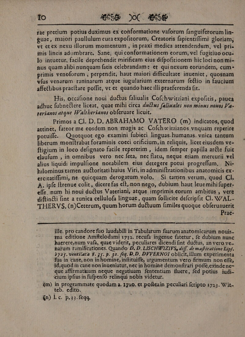 lo S658 oC. 458 fae pretium potius duximus ex conformatione vaforum fanguiferorum lin- guae, maiori paullulum cura expofitorum, Creatoris fapientiffimi gloriam, vt et ex nexu illorum momentum , in praxi medica attendendum, vel pri- iis lineis adumbrare, Sane, qui conformationem eorum, vel fugitiuo Ocu- lo intuetur, facile deprehendit mirificam eius difpofitionem hicloci non mi- tius quam alibi nunquam fatis celebrandam: et qui nexum eorundem, cum- primis venoforum , perpendit, haut maiori difficultate inueniet, quosnam vfus venarum. raninarum atque iugularium externarum fe&amp;tio in fauciuni affectibus praeltare poffit, vc et quando haec illi praeferenda fit. .. His, occafione noui ductus faliualis Cofchwitziani expofitis, pauca. adhuc fuübnectere liceat, quae mihi circa dut»; faliuales non minus nouos Va- serianos atque IWaltberianos obferuare licuit. Primos a Cl. D. D. ABRAHAMO VATERO (m) indicatos, quod attinet, fateor me eosdem non magis ac Cofch witzianos vnquam reperire potuiffe. Quotquot ego examini fubieci linguas. humanas, vnica tantum liberum monítrabat foraminis coeci orificium, in reliquis, licet eiusdem ve- ftigium in loco defignato facile repererim , idem femper papilla ar&amp;e fuit claufum , in omnibus vero nec feta, nec flatu, neque etiam mercurii vel alius liquidi impulfione notabilem eius detegere potui progreffum, Ni- hilominus tamen auctoritati huius Viri, in adminiftrationibus anatomicis ex- ercitatiffimi, ne. quicquam derogatum volo. Si tamen verum, quod Cl. À. ipfe ftrenue colit, dicere fas eft, non nego, dubium haut leuemihi fupet- eífe. num hi noui ductus Vateriani, atque imprimis eorum ambitus , vete diftin&amp;ti fint a tunica cellulofa linguae , quam follicite defcripfit Cl. N/AL- THERVS, (n)Ceterum, quum horum du&amp;tuum fimiles quoque obferuauerit N . .. Prae- ille; pro candore fuo laudabili in Tabularum füarum anatomicarum nouis- ia editione Amftelodami 1735. recufa ingenue fatetur, fe dubium nunc haerere,num vafa, quae viderit, peculiares dicendi fint ductus, an vero ve- harum ramificationes. Quando D. D. LISCHWIZIVS, diff. de mafficatione Lipf. 172 y. ventilatz $. y y. p. 32. feq. D.D. DVVERNOI obiicit;illum experimenta fua in cane, non inhomine, inflituiffe, argumentum vero firmum non effe, id;quodin cane noninueniatur, nec in homine demonítrari poffe,exinde ne- que affirmatiuam neque negatiuam fententiam fluere, fed potius iudi- «ium ipfius in füfpenfo relinqui nobis videtur. (m) P DIPgE UMS quodam a. 1720. et pofteain peculiari fcripto 1723. Wit- teb. edito. (n) l.c. P. 33. feqq. -