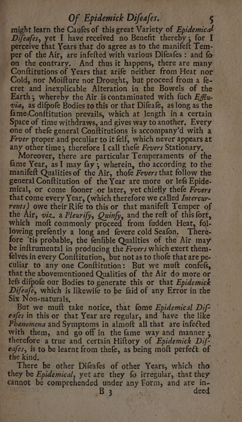 might learn the Caufes of this great Variety of Epidemica ^ JDifeafes, yet I have received no Benefit thereby; for I » perceive that Years that do agree as to the manifeft Tem- . per of the Air, are infefted with various Difeafes : and fo on the contrary. And thus it happens, there are many Cold, nor Moifture nor Drought, but proceed from a fe- cret and inexplicable Alteration in the Bowels of the Earth; whereby the Air is contaminated with fuch Ez. Via, as difpofe Bodies to this or that Difeafe, aslong as the fame\Conftitution prevails, which at length ina certain . Space of time withdraws, and gives way to another, Every one of thefe general Conftitutions is accompany'd with a _ Fever proper and peculiar to it felf, which never appears at any other time; therefore I call thefe Fevers Stationary, Moreover, there-are particular Temperaments of the fame Year, asI may fay; wherein, tho according to the manifeft Qualities of the Air, thofe Fevers that follow the general Conftitution of the Year are more or lefs Epide- mical, or come fooner or later, yet chiefly thefe Fevers that come every Year, (which therefore we called Jnrercur- rents) owe their Rife to this or that manifeft Temper of the Air, viz. a Pleurify, Quinfy, and the reft of this fort, which moft commonly proceed from fudden Heat, fal- lowing prefently a long and fevere cold Seafon. There- fore 'tis probable, the fenfible Qualities of the Air may be inftrumental in producing the Fevers which exert them- felves in every Conititution, but notas to thofe that are pe- - culiar to any one Conítitution: But we muft confefs, that the abovementioned Qualities of the Air do more or. . lefs difpofe our Bodies to generate this or that Epidemick Difeafe, which is likewife to be faid of any Error in the . Six Non-naturals, . But we muft take notice, that fome Epidemical Dif- | eafes in this or that Year are regular, and have the like Phanomena and Symptoms in almoft all that are infected with them, and go off in the fame way and manner; therefore a true and certain Hiftory of Epidemick Dif- €afes, is to be learnt from thefe, as being moft perfect. of the kind, | There be other Difeafes of other Years, which tho they be Epidemical, yet are they fo irregular, that they cannot be comprehended under any Form, and are in-. j | B 3 EU deed