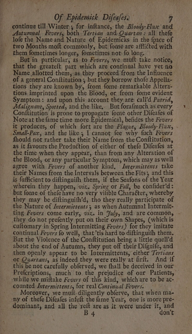 um 9 Of Epidemick Difeafes a ‘ continue till Winter y for inftance, the Bloody-Flux and Autumnal. Fevers, both Tertian and Quartan: all thefe lofe the Nameand Nature of Epidemicks in the {pace of two Months moft commonly, but fome are affli&amp;ted with them fometimes longer, fometimes not: fo. long. But in particular, as to Fevers, we mult take notice, that the greateft part which are continual have yet no Name allotted them, as they proceed from the Influence of a general Conítitution , but they borrow thofe Appella- . tions they are known by, from fome remarkable Altera- tions imprinted upon the Blood, or from fome evident - Symptom: and upon this account they are: call'd Putrid, Malignant, Spotted, and the like,. But fora(much as every Conítitution is prone to propagate fome other Difeafes of Note at the fame time more Eoidemiéal, befides the Fevers it produces, of which fort are the Plague, Bloody-Flux, . Small-Pox, and the like ; 1 cannot fee why fuch Fevers fhould not rather take their Name from the Conftitution, as it favours the Production of either of thefe Difeafes at the time when they appear, than from any Alteration of the Blood, or any particular Symptom, which may as well : agree with Fevers of another kind, Jstermittents take their Names from the Intervals between the Fits; and this is fufficient to diftinguifh them, if the Seafons of the Year -Wherein they happen, viz. Spring or Fall, be confider'd: but fome of thefe have no very vilible Chara&amp;erj whereby - they may be diftinguith’d, tho they really participate of the Nature of Zpterzittents as when Autumnal Intermit- ting Fevers come early, viz. in July, and are common, - they do not prefently put on their own Shapes, (which is cuftomary in Spring Intermitting Fevers) for they imitate continual Fevers fo well, that’tis hard to diftinguifh them. But the Violence of the Conftitution being a little quell’d about the end of Autumn, they put off their Difguife, and _ then openly appear to be Intermittents, either Tertians or Quartans, as indeed they were really at firft. And if this be not carefully obferved, we fhall be deceived in our Prefcriptions, much to. the prejudice of our Patients, While we miftake Fevers of this kind, which are to be ac- . counted Jntermittents, for real Continual Fevers. Moreover, we muit- diligently obferve, that when ma- 'ny of thefe Difeafes infeft the fame Year, one is morepre- . dominant, and all the reft are as it were under it, and