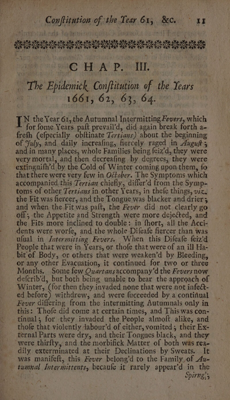 € HA P.*1IL 1661, 62, 63, 64. I N the Year 61, the Autumnal Intermitting Fevers, which for fome Years paft prevail’d, did again break forth a- freth (efpecially obftinate Tertians) about the beginning of Fuly, and daily increafing, fiercely raged in Auguft; and in many places, whole Families being feiz’d, they were very mortal, and then decreafing by degrees, they were that there were very few in October. The Symptoms which toms of other Tertzaus in other Years, in thefe things, viz. - the Fit was fiercer, and the Tongue was blacker and drier; and when the Fit was paft, the Fever did not clearly go off; the Appetite and Strength were more dejected, and ufual in Jntermitting Fevers. When this Difeafe feiz'd People that were in Years, or thofe that were of an ill Ha- orany other Evacuation, it continued for two or three Months. Some few Ozartazsaccompany'd the Fevers now defcrib'd, but both being unable to bear the approach of Winter, (for then they invaded none that were not infe&amp;- ed before) withdrew, and were fucceeded by a contifual Fever differing from the intermitting Autumnals only in this: Thofe did come at certain times, and This was con- thofe that violently dabour’d of either, vomited; their Ex- ternal Parts were dry, and their Tongues black, and they dily exterminated at their Declinations by Sweats. It was manifeft, this Fever belong'd to the Family,of Au- A Spirng;3