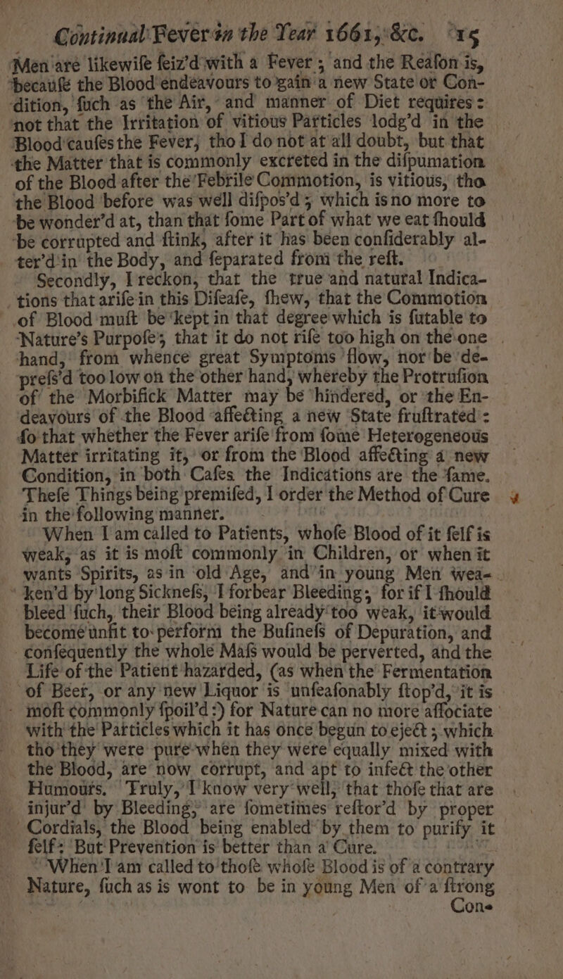 Men are likewife feiz’d with a Fever ; and the Reafon is, *becaufe the Blood endéavours to gain a new State or Con- dition, füch as the Air, and manner of Diet requires = ‘not that the Irritation of vitious Particles lodg'd in the Blood caufesthe Fever; thoT do not at all doubt, but that tthe Matter that is commonly excreted in the difpumation of the Blood after the'Febrile Commotion, is vitious, tho the Blood before was well difpos'd 3 which is no more to be wonder'd at, than that fome Part of what we eat fhould ‘be corrupted and ftink, after it has been confiderably al- ter'din the Body, and feparated froni the reft. © Secondly, I reckon, that the true and natural Indica- tions that arifein this Difeafe, fhew, that the Commotion of Blood muít be'kept in that degree which is futable to Nature's Purpofe’, that it do not rife too high on the. one | hand, from whence great Symptoms ‘flow, nor be de- prefs'd too low oh the other hand, whereby the Protrufion of the Morbifick Matter may be hindered, or the En- deavours of the Blood affe&amp;ing a new ‘State fruftrated : fo that whether the Fever arife from fome Heterogeneous Matter irritating it, or from the Blood affe&amp;ing 4 new Condition, in both Cafes the Indicdtions are the fame. Thefe Things being premifed, 1 order the Method of Cure in thefollowingmanner. ^. ^ ^. | | When Lam called to Patients, whofe Blood of it felf is weak, as it is moft commonly in Children, or when it wants Spirits, 2s in old Age, and'in young Men wea-.  ken'd by long Sicknefs, I forbear Bleeding; for if I fhould bleed fuch, their Blood being already'too weak, itsvould becomé unfit to: perform the Bufinefs of Depuration, and -confequently the whole Mafs would be perverted, and the Life of the Patient hazarded, (as when the’ Fermentation of Beer, or any new Liquor is unfeafonably ftop'd, it is - - moft commonly fpoil'd :) for Nature can no more affociate | with the Particles which it has once begun to eje&amp; ; which tho they were pure when they were equally mixed with the Blood, are now corrupt, and apt to infeét the other Humours. Fruly, T know very: well, that thofe that are ^ injurd' by Bleeding; are fometimes reftor'd by proper - Cordials, the Blood being enabled by them to purify it felf: But Prevention is better than a’ Cure. — | When Tam called to'thofe whole Blood is of a contrary Nature, fuch as is wont to be in young Men of'aftrong . Cone