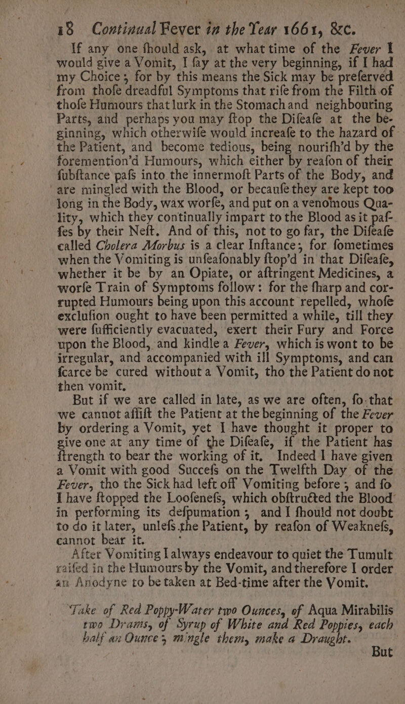 - 18 Continual Fever in the Year 1661, &amp;c. If any one fhould ask, at whattime of the Fever I would give a Vomit, I fay at the very beginning, if I had my Choice 5 for by this means the Sick may be preferved from thofe dreadful Symptoms that rife from the Filth.of thofe Humours thatlurk in the Stomachand neighbouring Parts, and perhaps you may ftop the Difeafe at the be- ginning, which otherwife would increafe to the hazard of - the Patient, and become tedious, being nourifh'd by the foremention'd Humours, which either by reafon of their fubftance pafs into the innermoft Parts of the Body, and are mingled with the Blood, or becaufe they are kept too long in the Body, wax worfe, and put on a venomous Qua- ity, which they continually impart to the Blood as it paf- fes by their Neft. And of this, not to go far, the Difeafe called Cholera Morbus is a clear Inftance; for fometimes when the Vomiting is unfeafonably ftop'd in that Difeafe, whether it be by an Opiate, or aftringent Medicines, a worfe Train of Symptoms follow: for the fharp and cor- rupted Humours being upon this account repelled, whofe exclufion ought to have been permitted a while, till they were fufficiently evacuated, exert their Fury and Force upon the Blood, and kindlea Fever, which is wont to be irregular, and accompanied with ill Symptoms, and can fcarce be cured without a Vomit, tho the Patient do not then vomit, But if we are called in late, as we are often, fo that we cannot aflift the Patient at the beginning of the Fever by ordering a Vomit, yet I have thought it proper to give one at any time of the Difeafe, if the Patient has ftrength to bear the working of it, Indeed 1 have given a Vomit with good Succefs on the Twelfth Day of the Fever, tho the Sick had left off Vomiting before ; and fo I have ftopped the Loofenefs, which obftruéted the Blood: in performing its defpumation 5 and I fhould not doubt to do it later, unlefs the Patient, by reafon of Weaknefs, cannot bear it. After Vomiting L always endeavour to quiet the Tumult taifed in the Humours by the Vomit, and therefore I order an Anodyne to betaken at Bed-time after the Vomit. ‘Take of Red Poppy-Water two Ounces, of Aqua Mirabilis two Drams, of Syrup of White and Red Poppies, each half az Ounce mingle them, make a Draught. e |