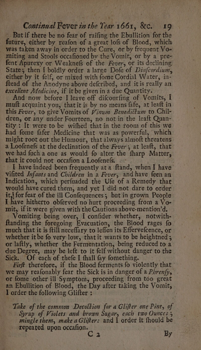 - Butif there be no fear of raifing the Ebullition for the future, either by reafon of a great lofs of Blood, which . Was taken away in order to the Cure, or by frequent Vo- miting and Stools occafioned by the Vomit, or by a pre- fent Apurexy or WeaknefS of the Fever, or its declining . State; then Í boldly order a large Dofe of Diafcordium, either by it felf, or mixed with fome Cordial Water, in- ftead of the Anodyne above defcribed, and itis really an excellent Medicine, if it be given in a due Quantity. And now before I leave off difcourfing of Vomits, I muft acquaint you, thatit is by no means fafe, at leaft in this Fever, to give Vomits of Vinum Benedictum to Chil- dren, or any under Fourteen, no not in the leaft Quan- tity : It were to be wifhed that in the room of this we had fome fafer Medicine that was as powerful, which might root out the Humour, that always almoft threatens a Loofenefs at the declination of the Fever; at leaft, that we had fuch a one as would fo alter the fharp Matter, that it could not occafion a Loofenefs. | | | have indeed been frequently at a ftand, when I have vifited Infants and Children in a Fever, and have feen an Indication, which perfuaded the Ufe of a Remedy that would have cured them, and yet I did not dare to order iti for fear of the ill Confequences; but in grown People I have hitherto obferved no hurt proceeding from a Vo- mit, if it were given with the Cautions above-mention'd. Vomiting being over, I confider whether, notwith- ftanding the foregoing Evacuation, the Blood rages fo much that it is ftill neceffary to leffen its Effervefcence, or whether itbe fo very low, thatit wants to be heightned ; or laftly whether the Fermentation, being reduced to a due Degree, may be left to it felf without danger to the Sick. Of. each of thefe I fhall fay fomething. | — Firft therefore, if the Blood ferments fo violently that we may reafonably fear the Sick is in danger of a Phrenfy, . or fome other ill Symptom, proceeding from too great an Ebullition of Blood, the Day after taking the Vomit, lorder the following Glifter : i | Take of the common Decottion for a Glifter one Pint, of Syrup of Violets and brown Sugar, each two Ounces 5 mingle them, make aGlifter: and Y order it fhould be repeated upon occafion. : C3 By