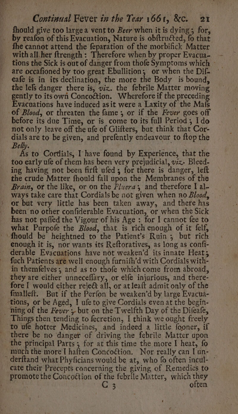 fhould give too large a vent to Beer when it is dying; for, -— fhe cannot attend the feparation of the morbifick Matter with all her ftrength : Therefore when by proper Evacua- are occafioned by too great Ebullition, or when the Dif- eafe is in its declination, the more the Body is bound, the lefs danger there is, viz. the febrile Matter moving gently to its own Concoétion. Wherefore if the preceding Evacuations have induced asit were a Laxity of the Mafs before its due Time, or is come to its full Period ; Ido not only leave off the ufe of Glifters, but think that Cor- pun are to be given, and prefently endeavour to ftop the Belly. | As to Cordials, I have found by Experience, that the too early ufe of them has been very prejudicial, vz. Bleed- ing having not been firft ufed; for there is danger, left the crude Matter fhould fail upon the Membranes of the Brain, ot the like, or on the P/uera 3 and therefore I al- ways take care that Cordials be not given when no Blood, or but very little has been taken away, and there has been no other confiderable Evacuation, or when the Sick has not paffed the Vigour of his Age : for I cannot fee to what Purpofe the Blood, that is rich enough of it felf, enough it is, nor wants its Reftoratives, as long as confi- derable Evacuations have not weaken'd its innate Heat; fuch Patients are well enough furnifh’d with Cordials with- in themfelves; and as to thofe which come from abroad, they are either unneceflary, or elfe injurious, and there- fore I would either reject all, or atleaft admit only of the fmalleft. But if the Perfon be weaken'd by large Evacua- Things then tending to fecretion, I think we ought freely to ufe hotter Medicines, and indeed a little fooner, if there be no danger of driving the febrile Matter upon the more I haften Concoétion. Nor really can [ un- cate their Precepts concerning the giving of Remedies to promote the Concoétion of the febrile Matter, which they | C 3 often