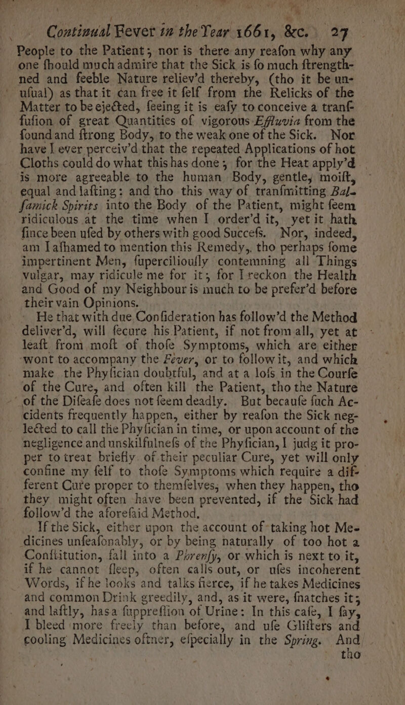 | ) A | .. Contiuual Bever tm the Year 1661, &amp;c. 27 People to the Patient; nor is there any reafon why any one fhould much admire that the Sick is fo much ftrength- ned and feeble Nature reliev'd thereby, (tho it be un- — ufual) as that it can free it felf from the Relicks of the Matter to be ejected, feeing it is eafy to conceive a tranf- fufion of great Quantities of vigorous Effluvia from the found and ftrong Body, to the weak one of the Sick. Nor have J ever perceiv'd that the repeated Applications of hot Cloths could do what thishas done; for the Heat apply'd . . is more agreeable to the human Body, gentle, moilt, equal andlafting: and tho this way of tranfmitting Bajo famick Spirits into the Body of the Patient, might feem ridiculous at the time when I order'd it, yet it hath fince been ufed by others with good Succefs. Nor, indeed, am lafhamed to mention this Remedy, tho perhaps fome impertinent Men, fupercilioufly contemning all Things vulgar, may ridicule me for it; for I reckon the Health and Good of my Neighbour is much to be prefer'd before their vain Opinions. | He that with due. Confideration has follow'd the Method deliver’d, will fecure his Patient, if not from all, yet at leaft from moft of thofe Symptoms, which are either ‘wont to accompany the Fever, or to follow it, and which make the Phyfíician doubtful, and at a lofs in the Courfe of the Cure, and often kill the Patient, tho the Nature -' of the Difeafe does not feem deadly. But becaufe fach Ac- cidents frequently happen, either by reafon the Sick neg- le&amp;ed to call the Phy(ician in time, or upon account of the negligence and unskilfulnefs of the Phyfician, I judg it pro- per to treat briefly. of their peculiar Cure, yet will only confine my felf to thofe Symptoms which require a dif-- ferent Cure proper to themfelves; when they happen, tho they might often have been prevented, if the Sick had If the Sick, either upon the account of- taking hot Me- dicines unfeafonably, or by being naturally of too hot a Confüitution, fall into a Psrenfy, or which is next to it, . if he cannot fleep, often calls out, or ufes incoherent Words, if he looks and talks fierce, if he takes Medicines and common Drink greedily, and, as it were, fnatches it; and laftly, hasa fuppreflion of Urine: In this cafe, I fay, I bleed ‘more freely than before, and ufe Glifters and cooling Medicines oftner, efpecially in the Spring. 24 : .. tào