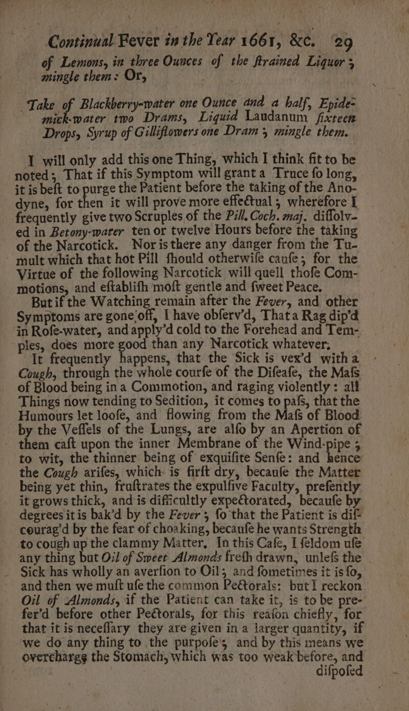 of Lemons, in three Ounces of tbe ftrained Liquor 5 mingle them: Or, : mick-water two Drams, Liquid Laudanum fixteen Drops, Syrup of Gilliflowers one Dram 3 mingle them. Take of Blackberry-water one Ounce and a half, Epide- I will only add this one Thing, which I think fit to be noted; That if this Symptom will grant a Truce fo long, it is beft to purge the Patient before the taking of the Ano- - dyne, for then it will prove more effe&tual ; wherefore Y frequently give two Scruples of the Pil. Coch. maj. diffolv- ed in Betony-water ten or twelve Hours before the taking of the Narcotick. Noristhere any danger from the Tu- mult which that hot Pill fhould otherwife caufe; for the Virtue of the following Narcotick will quell thofe Com- motions, and eftablifh moft gentle and fweet Peace. But if the Watching remain after the Fever, and other Symptoms are gone;off, I have obferv'd, Thata Rag dip'd in Rofe-water, and apply'd cold to the Forehead and Tem- ples, does more good than any Narcotick whatever, —— It frequently happens, that the Sick is vex'd with a Cough, through the whole courfe of the Difeafe, the Mafs of Blood being in a Commotion, and raging violently : all Things now tending to Sedition, it comes to pafs, that the Humours let loofe, and flowing from the Mafs of Blood by the Veffels of the Lungs, are alfo by an Apertion of . them caft upon the inner Membrane of the Wind-pipe 5 to wit, the thinner being of exquifite Senfe: and hence the Cough arifes, which. is firft dry, becaufe the Matter being yet thin, fruftrates the expulfive Faculty, prefently it grows thick, and is difficultly expectorated, becaufe by degrees itis bak'd by the Fever 5 fo that the Patient is dif courag’d by the fear of choaking, becaufe he wants Strength to cough up the clammy Matter, In this Cafe, I feldom ufe any thing but Oil of Sweet Almonds frefh drawn, unlefs the | - Sick has wholly an averfion to Oil; and fometimes it is fo, and then we muft ufe the common Pe&orals: butI reckon Oil of Almonds, if the Patient can take it, is to be pre- fer'd before other Pectorals, for this reafon chiefly, for that itis neceffary they are given in a larger quantity, if we do any thing to the purpofe's and by this means we overchargg the Stomach, which was too weak before, and Tee | difpofed