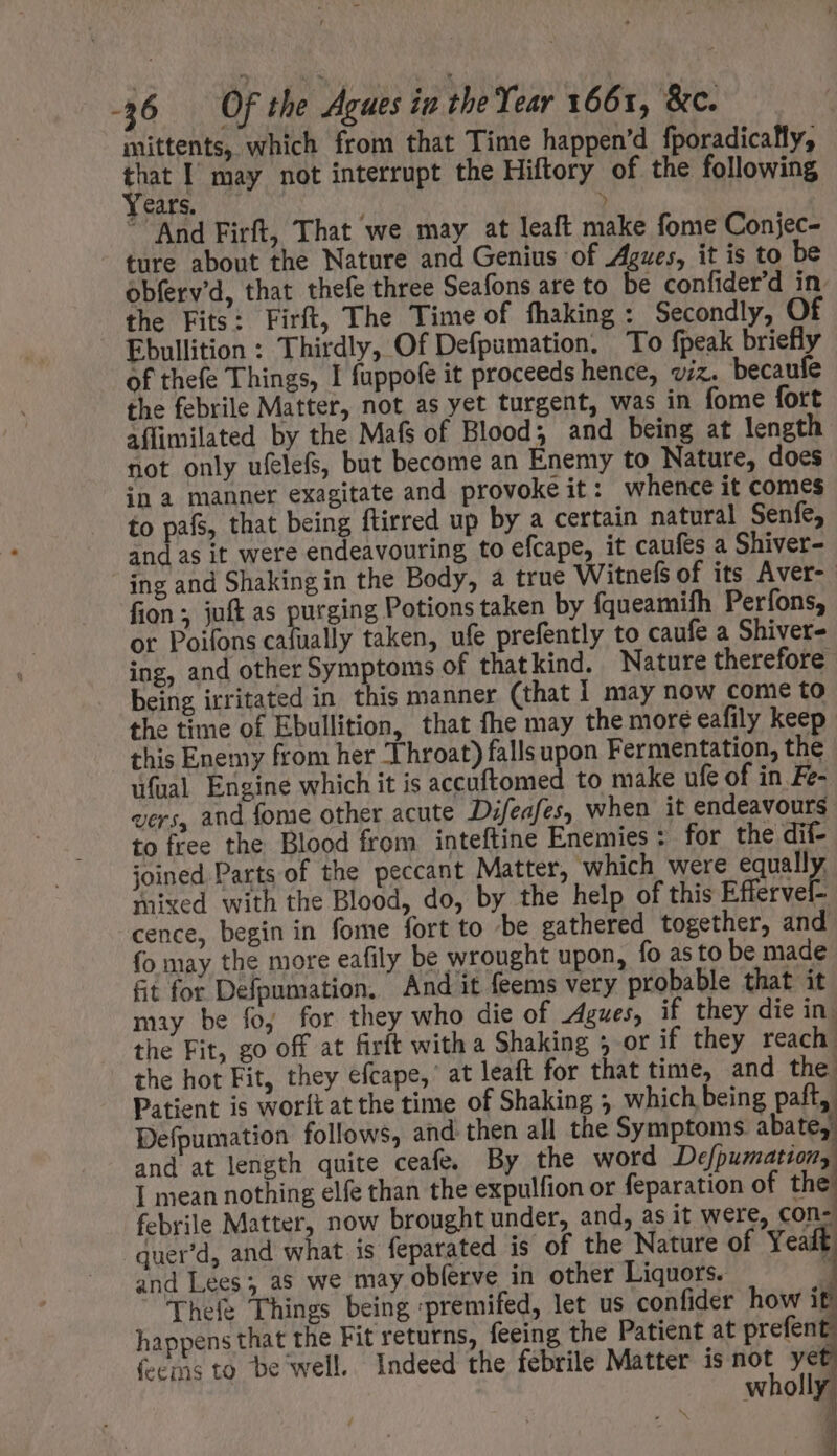mittents, which from that Time happen'd fporadically, ai | may not interrupt the Hiftory of the following Cars. M ^ And Firft, That we may at leaft make fome Conjec- ' ture about the Nature and Genius of Agues, it is to be obferv’d, that thefe three Seafons are to be confider'd in. the Fits: Firft, The Time of fhaking: Secondly, Of Ebullition : Thirdly, Of Defpumation. To fpeak briefly of thefe Things, I fuppofe it proceeds hence, vz. becaufe the febrile Matter, not as yet turgent, was in fome fort affimilated by the Mafs of Blood; and being at length not only ufelefs, but become an Enemy to Nature, does in a manner exagitate and provoke it: whence it comes to pafs, that being ftirred up by a certain natural Senfe, and as it were endeavouring to efcape, it caufes a Shiver- ing and Shaking in the Body, a true Witnefs of its Aver- fion ; juft as purging Potions taken by fqueamifh Perfons, or Poifons cafually taken, ufe prefently to caufe a Shiver- ing, and other Symptoms of that kind. Nature therefore being irritated in this manner (that 1 may now come to the time of Ebullition, that fhe may the more eafily keep this Enemy from her Throat) falls upon Fermentation, the ufual Engine which it is accuftomed to make ufe of in Fe- vers, and fome other acute Difeafes, when it endeavours to free the Blood from inteftine Enemies: for the dif- joined Parts of the peccant Matter, ‘which were equally. mixed with the Blood, do, by the help of this Effervel- cence, begin in fome fort to be gathered together, and fo may the more eafily be wrought upon, fo asto be made fit for Defpumation, And it feems very probable that it may be fo, for they who die of Agues, if they die in. the Fit, go off at firft with a Shaking 5 or if they reach: the hot Fit, they efcape,' at leaft for that time, and the. Patient is worftat the time of Shaking ; which being paft, Defpumation follows, and then all the Symptoms abate, and at length quite ceafe. By the word Defpumation, I mean nothing elfe than the expulfion or feparation of thé febrile Matter, now brought under, and, as it were, con- quer'd, and what is feparated is of the Nature of Yeaft and Lees; as we may oblerve in other Liquors. [ Thefe Things being -premifed, let us confider how it happens that the Fit returns, feeing the Patient at prefent feems to be well. Indeed the febrile Matter is not ye 7