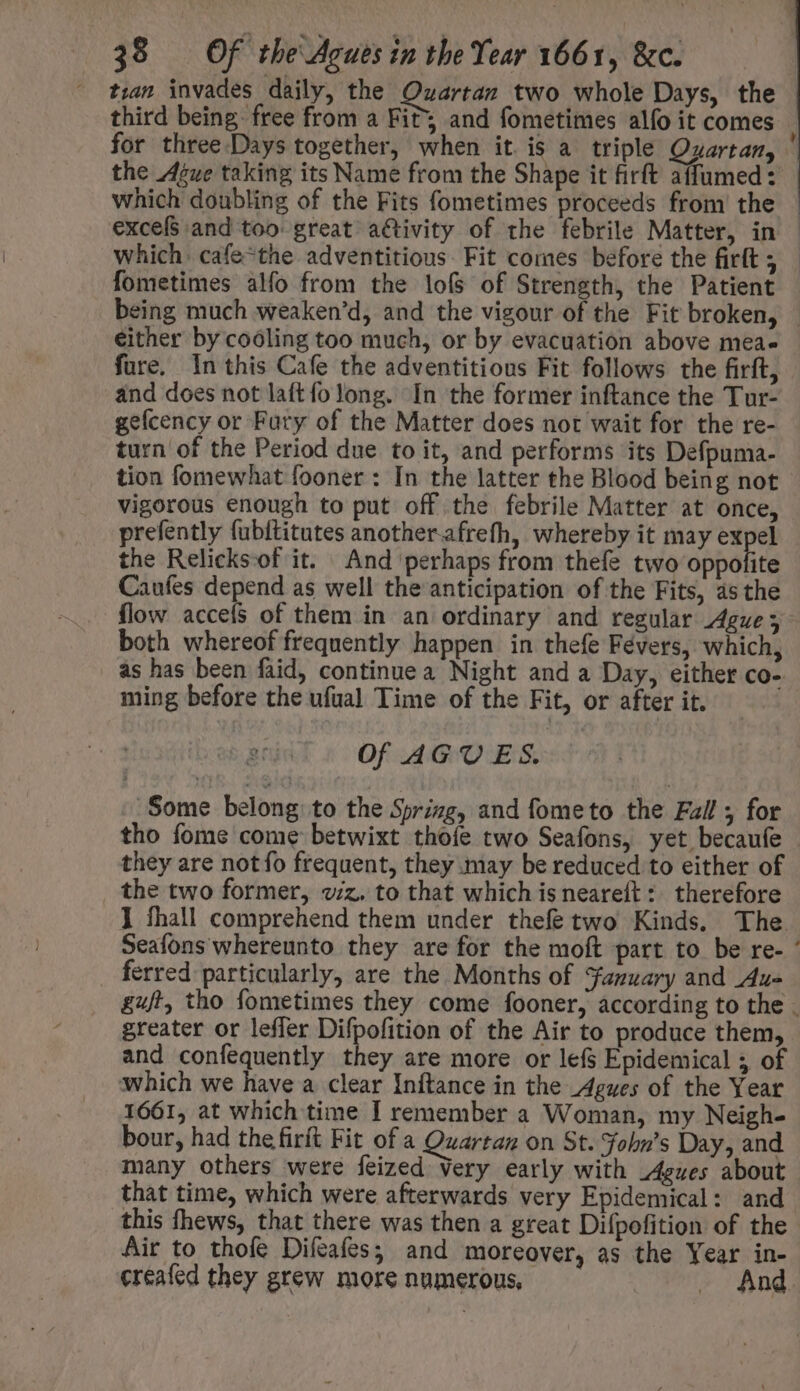 tran invades daily, the Ozartaz two whole Days, the excefS and too great a&amp;ivity of the febrile Matter, in Which. cafe-the adventitious. Fit comes before the firlt ; fometimes alfo from the lof of Strength, the Patient being much weaken’d, and the vigour of the Fit broken, fure. In this Cafe the adventitious Fit follows the firft, and does not laftfolong. [n the former inftance the Tur- gefcency or Fury of the Matter does not wait for the re- turn of the Period due to it, and performs its Defpuma- vigorous enough to put off the febrile Matter at once, prefently fubftitutes another.afrefh, whereby it may expel the Relicksof it. And perhaps from thefe two ob6dlidg Caufes depend as well the anticipation of the Fits, asthe flow accefs of them in an ordinary and regular Ague &gt; both whereof frequently happen in thefe Févers, which, as has been faid, continue a Night and a Day, either co- ming before the ufual Time of the Fit, or after it. Of AGUES. Some belong to the Spring, and fometo the Fall ; for they are not fo frequent, they may be reduced to either of the two former, viz. to that which is neareft : therefore ferred particularly, are the Months of *fazuary and Au= greater or leffer Difpofition of the Air to produce them, and confequently they are more or lefs Epidemical 5 of which we have a clear Inftance in the Agues of the Year 1661, at which time I remember a Woman, my Neigh- bour, had the firit Fit of a Quarta on St. Fohn’s Day, and many others were feized Very early with _4gues about that time, which were afterwards very Epidemical: and Air to thofe Difeafes; and moreover, as the Year in- creafed they grew more numerous, . And