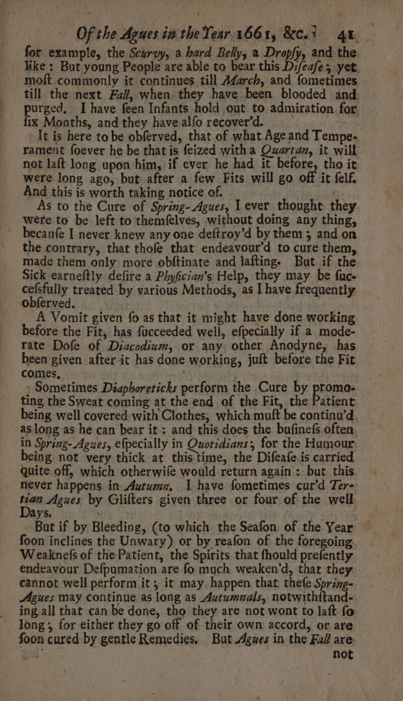 for example, the Scurvy, a hard Belly, a Dropfy, and the like: e ie lt ah able to bear this er yet moft commonly it continues till 7Marcb, and fometimes till the next Fai, when they have been blooded and purged. I have feen Infants hold out to admiration for fix Months, and they have alfo recover'd. It is here to be obferved, that of what Age and Tempe. rament foever he be that is feized witha Quarta, it will. not laft long upon him, if ever he had it before, tho it were long ago, but after a few Fits will go off it felf. And this is worth taking notice of. : As to the Cure of Spring-Agues, Lever thought they were to be left to themfelves, without doing any thing, becaufe I never knew any oae deftroy'd by them 5 and on the contrary, that thofe that endeavour'd to cure them, made them only more obftinate and lafting. But if the Sick earneftly defite a Phyfician’s Help, they may be fuc- cefsfully treated by various Methods, as I have frequently obferved. A Vomit given fo as that it might have done working: before the Fit, has fucceeded well, efpecially if a mode- rate Dofe of Diacodium, or any other Anodyne, has been given after-it has done working, juft before the Fit comes, | - Sometimes Diaphoreticks perform the Cure by promo- ting the Sweat coming at the end of the Fit, the Patient being well covered with Clothes, which muft be continu'd. as long as he can bear it.: and this does the bufinefs often. in Spring- Agues, efpecially in Quotidians, for the Humour being not very thick at this time, the Difeafe is carried quite off, which otherwife would return again: but this never happens in Autumn. I have fometimes cur'd Ter- Mn Agues by Glifters given three or four of the well ys. But if by Bleeding, (to which. the Seafon of the Year foon inclines the Unwary) or by reafon of the foregoing. Weaknefs of the Patient, the Spirits that fhould prefently endeavour Defpumation are fo much weaken’d, that they cannot well perform it; it may. happen that thefe Spring- Agues may continue as long as Autumnals, notwithftand- ingall that can be done, tho they are not wont to laft fo long; for either they go off of their own accord, or are foon cured by gentle Remedies. But Agwes in the Fall are: ug | | not