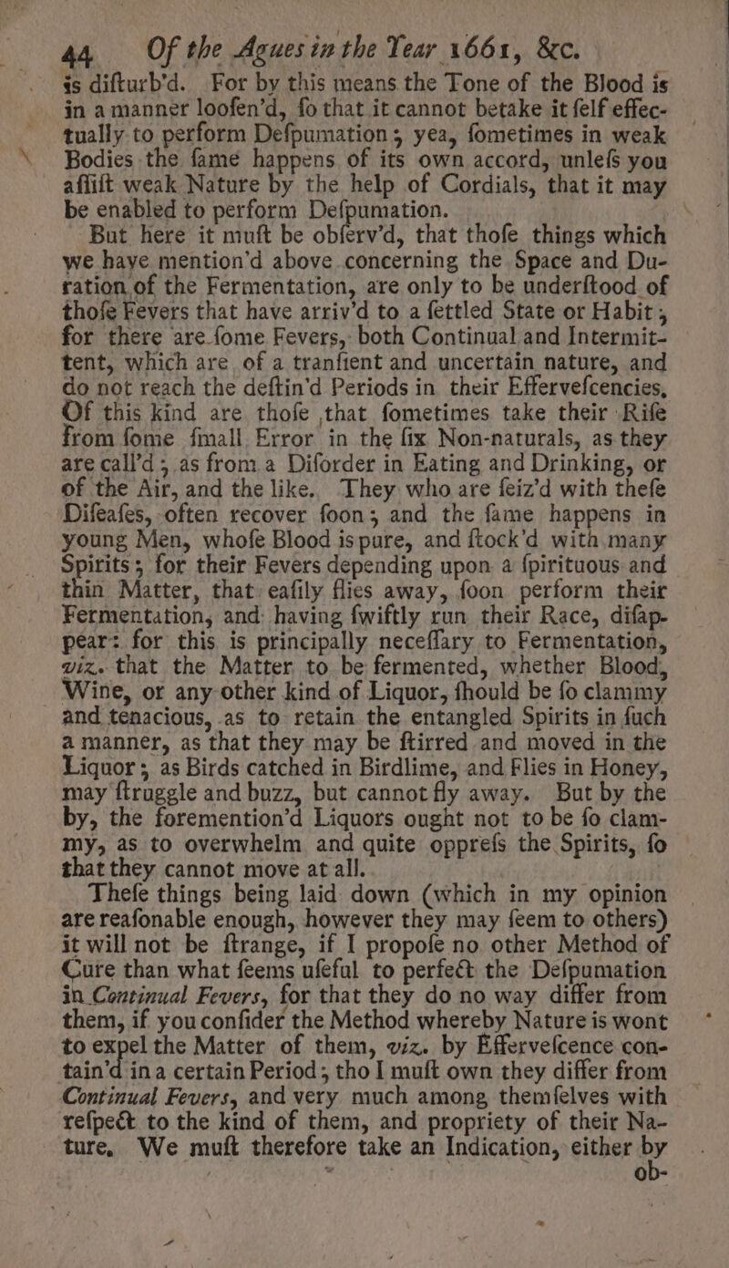 is difturb'd. For by this means the Tone of the Blood is in a manner loofen'd, fo that it cannot betake it felf effec- tually to perform Defpumation ; yea, fometimes in weak Bodies the fame happens of its own accord, unlefs you aflift weak Nature by the help of Cordials, that it may be enabled to perform Defpumation. : But here it muft be obferv'd, that thofe things which we have mention'd above concerning the Space and Du- ration of the Fermentation, are only to be underítood of thofe Fevers that have arriv'd to a fettled State or Habit, for there are (ome Fevers, both Continual and Intermit- tent, which are of a tranfient and uncertain nature, and do not reach the deftin'd Periods in their Effervefcencies, Of this kind are thofe that fometimes take their Rife rom fome fmall Error in the fix Non-naturals, as they are call’d; as from a. Diforder in Eating and Drinking, or of the Air, and the like. They who are feiz'd with thefe Difeafes, often recover foon; and the fame happens in young Men, whofe Blood is pure, and ftock'd with many Spirits; for their Fevers depending upon a fpirituous and thin Matter, that. eafily flies away, foon perform their Fermentation, and: having fwiftly run their Race, difap- pear: for this is principally neceffary to Fermentation, wiz. that the Matter to be fermented, whether Blood, Wine, or any other kind of Liquor, fhould be fo clammy and tenacious, .as to retain the entangled Spirits in fuch a manner, as that they may be ftirred and moved in the Liquor ; as Birds catched in Birdlime, and Flies in Honey, may ftruggle and buzz, but cannot fly away. But by the by, the foremention’d Liquors ought not to be fo clam- my, as to overwhelm and quite opprefs the Spirits, fo that they cannot move at all. Thefe things being laid down (which in my opinion are reafonable enough, however they may feem to others) it will not be itrange, if I propofe no other Method of Cure than what feems ufeful to perfect the Defpumation in Continual Fevers, for that they do no way differ from them, if you confider the Method whereby Nature is wont to Sel the Matter of them, viz. by Éffervefcence con- tain'd ina certain Period; tho I muft own they differ from Continual Fevers, and very much among themfíelves with refpeét to the kind of them, and propriety of their Na- ture We mutt therefore take an Indication, either by i | ob-