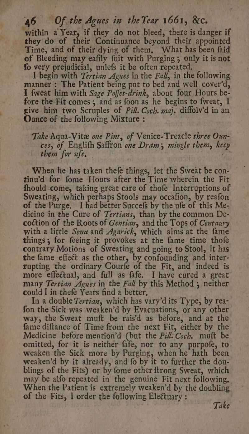 within a Year, if they do not bleed, there is danger if they do of their Continuance beyond their appointed Time, and of their dying of them, ‘What has been faid of Bleeding may eafily fuit with Purging 5 only it is not fo very prejudicial, unlefs it be often repeated. I begin with Tertiaz Agues in the Fall, in the following manner: The Patient being pat to bed and well cover’d, - I fweat him with Sage Poffet-drink, about four Hours be- fore the Fit comes ; and as foon as he begins to fweat, I give him two Scruples of Pill. Coch. maj. diffolv'd in an Ounce of the following Mixture : | Take Aqua-Vite one Pint, of Venice-Treacle three Oun- ces, of Englifh Saffron one Dram; mingle them, keep them for ufe. aon When he has taken thefe things, let the Sweat be con- finu'd for fome Hours after the Time wherein the Fit fhould come, taking great care of thofe Interruptions of Sweating, which perhaps Stools may occafion, by reafon of the Purge. I had better SuccefS by the ufe of this Me- dicine in the Cure of Tertzazs, than by the common De-. coction of the Roots of Gentian, and the Tops of Centaury with a little Seza and -Agarick, which aims at the fame. things; for feeing it provokes at the fame time thofe contrary Motions of Sweating and going to Stool, it has the fame effect as the other, by confounding and inter- rupting the ordinary Courfe of the Fit, and indeed is more effectual, and full as fafe. I have cured a great many Tertian Agues in the Fall by this Method 5 neither could I in thefe Years find a better, In a double Tertian, which has vary'd its Type, by rea- fon the Sick was weaken'd by Evacuations, or any other way, the Sweat muft be raisd as before, and at the. fame diftance of Time from the next Fit, either by the — Medicine before mention'd (but the Pill: Coch. mult be omitted, for it is neither fafe, nor to any purpofe, to weaken the Sick more by Purging, when he hath been weaken'd by it already, and fo by it to further the dou- blings of the Fits) or by fome other ftrong Sweat, which may be alfo repeated in the genuine Fit next following. | When the Patient is extremely weaken'd by the doubling of the Fits, I order the following Ele&amp;uary : ; | | Take