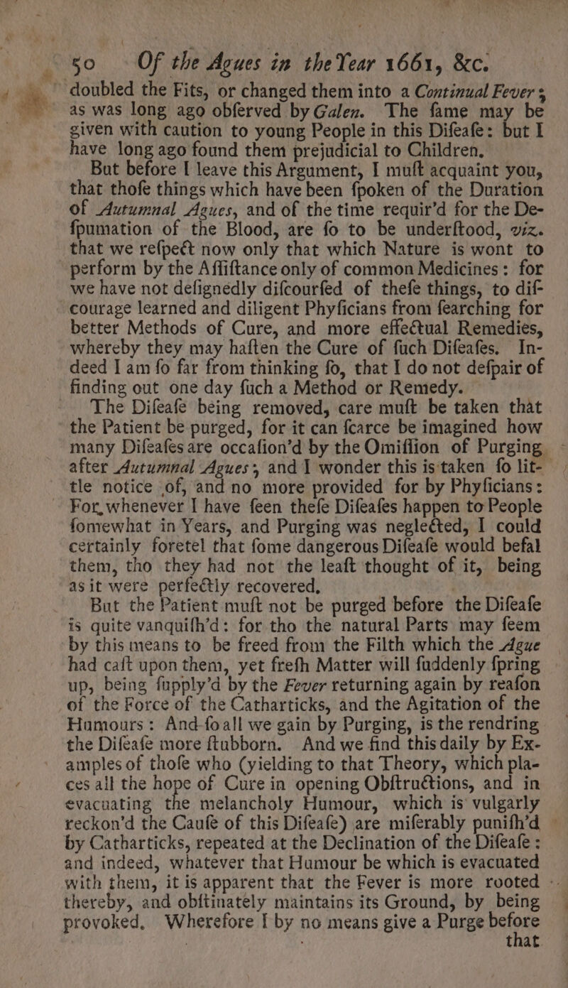 . ol go — Of the Agues in the Year 1661, &amp;c. as was long ago obferved by Galen. The fame may be given with caution to young People in this Difeafe: but I have long ago found them prejudicial to Children. But before I leave this Argument, I muft acquaint you, that thofe things which have been fpoken of the Duration of Autumnal Agues, and of the time requir'd for the De- fpumation of the Blood, are fo to be underftood, viz. that we refpect now only that which Nature is wont to perform by the Affiftance only of common Medicines : for we have not defignedly difcourfed of thefe things, to dif- better Methods of Cure, and more effectual Remedies, whereby they may haften the Cure of füch Difeafes. In- deed I am fo far from thinking fo, that I do not defpair of The Difeafe being removed, care muft be taken that the Patient be purged, for it can fcarce be imagined how many Difeafes are occafion'd by the Omiflion of Purging after Autumnal Agues and 1 wonder this is taken fo lit- tle notice of, and no more provided for by Phyficians : fomewhat in Years, and Purging was neglected, I could certainly foretel that fome dangerous Difeafe would befal them, tho they had not the leaft thought of it, being asit were perfectly recovered, | But the Patient muft not be purged before the Difeafe is quite vanquifh'd: for tho the natural Parts may feem by this means to be freed from the Filth which the Ague had caft upon them, yet frefh Matter will fuddenly {pring up, being fupply'd by the Fever returning again by reafon of the Force of the Catharticks, and the Agitation of the Humours: And-foall we gain by Purging, is the rendring the Difeafe more ftubborn. And we find thisdaily by Ex- amples of thofe who (yielding to that Theory, which pla- ces all the hope of Cure in opening Obftru&amp;tions, and in evacuating the melancholy Humour, which is vulgarly teckon'd the Caufe of this Difeafe) are miferably punifh'd : by Catharticks, repeated at the Declination of the Difeafe : and indeed, whatever that Humour be which is evacuated with them, it is apparent that the Fever is more rooted - thereby, and obftinately maintains its Ground, by being provoked, Wherefore [ by no means give a Purge Paton that