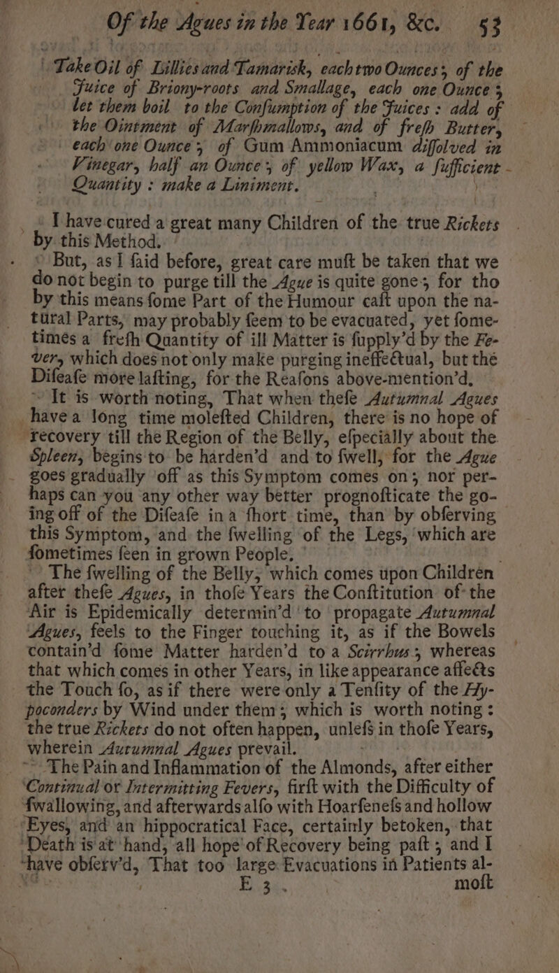 Take Oil of Lillies aud Tamarish, eachtwo Ounces of the . Juice of Briony-roots and Smallage, each one Ounce 5 let them boil to the Confumption of the Fuices : add of (0 the Ointment of Marfhmallows, and of frefh Butter, - | each'one Ounce of Gum Ammoniacum diffolved in Vinegar, half an Ounce of yellow Wax, a fufficient - Quantity : make a Liniment. | -— | _ E have cured a great many Children of the true Rickets _ by. this Method. ^ | - © But, as] faid before, great care muft be taken that we do not begin to purge till the Ague is quite gone; for tho by this means fome Part of the Humour caft upon the na- tural Parts, may probably feem to be evacuated, yet fome- timésa frefh Quantity of ill Matter is fupply’d by the Fe- very which does not only make purging ineffe&amp;tual, but thé Difeafe morelafting, for the Reafons above-mention'd, — It is worth noting, That when thefe Autumnal Agues havea long time molefted Children, there is no hope of recovery till the Region of the Belly, efpecially about the. Spleen, begins to be harden’d and to fwell, for the Ague goes gradually ‘off as this Symptom comes on; nor per- haps can you any other way better prognofticate the go- - ing off of the Difeafe ina fhort time, than by obferving this Symptom, and. the fwelling of the Legs, which are fometimes feen in grown People. ' The fwelling of the Belly; which comes upon Children after thefe Agues, in thofe Years the Conftitution of: the ‘Air is Epidemically determin'd to propagate Autumnal Agues, feels to the Finger touching it, as if the Bowels contain'd fome Matter harden'd to a Scirrhus, whereas that which comes in other Years, in like appearance affe&amp;s the Touch fo, as if there were only a Tenfity of the Ay- poconders by Wind under them; which is worth noting : the true Rickets do not often happen, unlefs in thofe Years, wherein Aurumnal Agues prevail. . ^ The Pain and Inflammation of the Almonds, after either ‘Continual ot Intermitting Fevers, fixft with the Difficulty of fwallowing, and afterwards alfo with Hoarfenefs and hollow ‘Eyes, and an hippocratical Face, certainly betoken, that ‘Death is at hand, all hope of Recovery being paft , and I - have obferv’d, That too ee Evacuations in Patients al- me ; A. | mo vl f