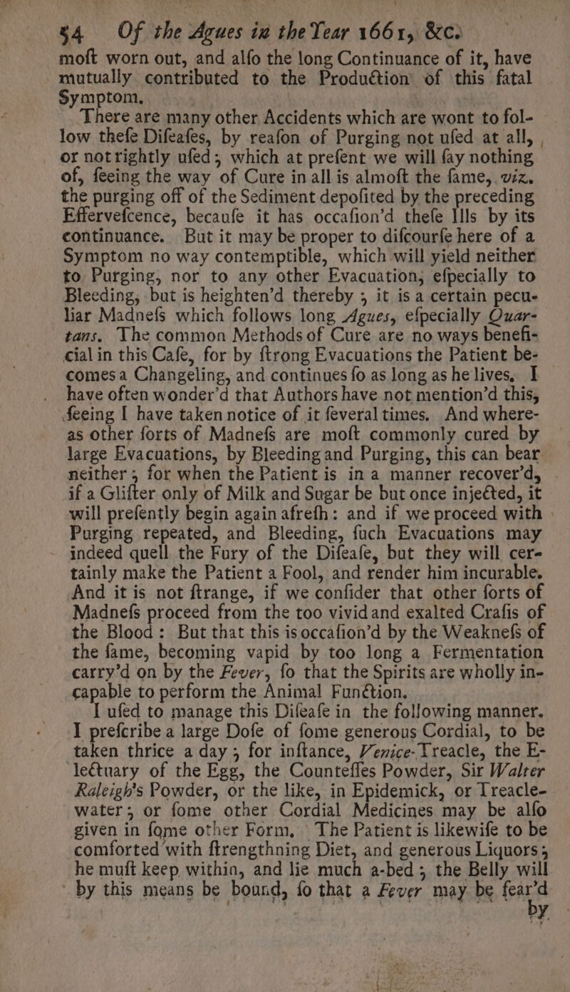 moft worn out, and alfo the long Continuance of it, have mutually contributed to the Produétion of this fatal Symptom. | There are many other Accidents which are wont to fol- low thefe Difeafes, by reafon of Purging not ufed at all, ornottightly ufed; which at prefent we will fay nothing of, feeing the way of Cure in all is almoft the fame, viz. the purging off of the Sediment depofited by the preceding Effervefcence, becaufe it has occafion'd thefe llls by its continuance. But it may be proper to difcourfe here of a Symptom no way contemptible, which will yield neither to Purging, nor to any other Evacuation, efpecially to Bleeding, but is heighten'd thereby 5 it is a certain pecu- lar Madnefs which follows long Agwes, efpecially Quar- tans. The common Methods of Cure are no ways benefi- cial in this Cafe, for by ftrong Evacuations the Patient be- comes a Changeling, and continues fo as long as he lives, I have often wonder'd that Authors have not mention’d this, feeing I have taken notice of it feveral times. And where- as other forts of Madnefs are moft commonly cured by large Evacuations, by Bleeding and Purging, this can bear if a Glifter only of Milk and Sugar be but once injected, it Purging repeated, and Bleeding, fuch Evacuations may indeed quell the Fury of the Difeafe, but they will cer- tainly make the Patient a Fool, and render him incurable. And it is not ftrange, if we confider that other forts of Madnefs proceed from the too vivid and exalted Crafis of the Blood: But that this isoccafion'd by the Weaknefs of the fame, becoming vapid by too long a Fermentation carry'd on by the Fever, fo that the Spirits are wholly in- capable to perform the Animal Function. I ufed to manage this Difeafe in the following manner. I prefcribe a large Dofe of fome generous Cordial, to be taken thrice a day ; for inftance, Venice-Treacle, the E- le&amp;uary of the Egg, the Counteffes Powder, Sir Walter Raleigh's Powder, or the like, in Epidemick, or Treacle- water; or fome other Cordial Medicines may be alío given in fome other Form, The Patient is likewife to be comforted with ftrengthning Diet, and generous Liquors; he muft keep within, and lie much a-bed ; the Belly will by this means be bound, fo that a Fever may be (ira by