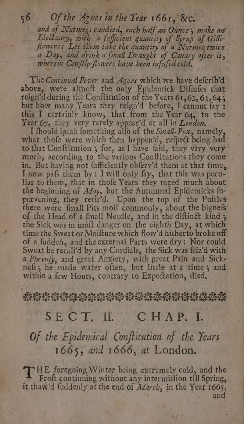 OW $6 Of the Aoues in the Year 1661, &amp;c. and of Nutmegs candied, each half an Ounce, make an .. Elettuary, with a fuffcient quantity of Syrup of Gilli- 2 flowers: Let them take the quantity of a Nutmeg twice . 4 Day, and drink a final Draught of Canary after it, wherein Com/lip-flowers have been infufedcold. — . The Continual Fever and Agues which we have defcrib’d — above, were almoft the only Epidemick Difeafes that | reign'd during the Conftitution of the Years 61, 62, 63,645 but how many Years they reign'd before, I cannot fay : this I certainly know, that from the Year 64, to the Year 67, they very rarely appear’d at all in London. - I fhould {peak fomething alfo of the S;za/l- Pox, namely, what thofe were which then happen'd, refpe&amp; being had to that Conftitution ; for, asI have faid, they vary very much, according to the various Conftitutions they come | in. But having not fufficiently obferv'd them at that time, I now pafs$ them by: I will only fay, that this was pecu- liar to them, that in thofe Years they raged much about the beginning of Z44ay, but the Autumnal Epidemicks fu- pervening, they retir'd. Upon the top of the Puftles there were fmall Pits moft commonly, about the bignefs of the Head of a fmall Needle, and in the diftinét kind 5 the Sick was in moft danger on the eighth Day, at which time the Sweat or Moifture which flow'd hitherto. broke off of a fudden, and the external Parts were dry: Nor could Sweat be recall'd by any Cordials, the Sick was feiz'd with: a Phrenfy, and great Anxiety, with great Pain and. Sick- nefs; he made water often, but little at a time; and within a few Hours, contrary to Expe&amp;tation, died, moscoscccccccomrcscdcgs SECT: IL (CHAP. -1. Of the Epidemical Conftitution of the Years 1665, and 1666, at London. T HE foregoing Winter being extremely cold, and the * Froft continuing without any intermillion till Spring, . it thaw'd fuddenly at the end of Z4arcb, in the Year 1665. AUTE APER AGRENT