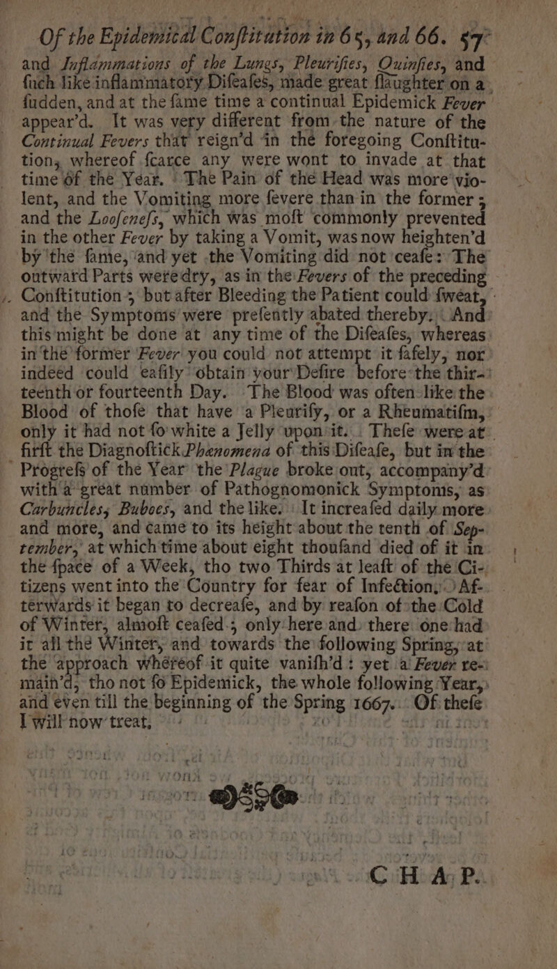 and Jnflammations of the Lunes, Pleurifies, Quinfies, and - füch like inflammatory Difeafes, made great {laughter on a fudden, and at the fame time a continual Epidemick Fever appeard. It was very different from the nature of the Continual Fevers that reign’d in thé foregoing Conftitu- tion, whereof fcatce any were wont to invade at that time Of the Year. “The Pain of the Head was more vio- lent, and the Vomiting more fevere than in the former 5 and the Loofezefs, which was moft commonly prevented in the other Fever by taking a Vomit, wasnow heighten'd by the fame, and yet .the Vomiting did not ceafe: The outward Parts weredry, as in the Fevers of the preceding . Conftitution 5 butafter Bleeding the Patient could fweat, - and the Symptoms were prefently abated thereby; : And. this might be done at any time of the Difeafes, whereas in thé former Fever you could not attempt it fafely, nor indeed could eafily’ obtain vour Defire. before-the thir-: teenth or fourteenth Day. The Blood was often like the Blood of thofe that have a Pleurify, or a Rheumatifm, only it had not fo white a Jelly upon. it. . Thefe wereat . firft the Diagnoftick Phenomena of this Difeafe, but in the . Progrefs of the Year the Plague broke out, accompany'd with a great number of Pathognomonick Symptonis, as Carbuncles; Buboes, and the like. | It increafed daily more: and more, and came to its height about the tenth of Sep- tember, at which time about eight thoufand died of it in the fpace of a Week, tho two Thirds at leaft of the Ci- tizens went into the Country for fear of Infe&amp;iony Af- terwards it began to decreafe, and by reafon of the: Cold of Winter, almoft ceafed.; only here and. there: one. had ir all the Winter, and towards the following Spring, at . the approach wíhéréof it quite vanifh'd : yet ai Fever re-: main’d, tho not fo Epidemick, the whole following Year, and even till the beginning of the Spring 1667... Of thefe Iwilnow treat, ~ 7-69 CHAP.