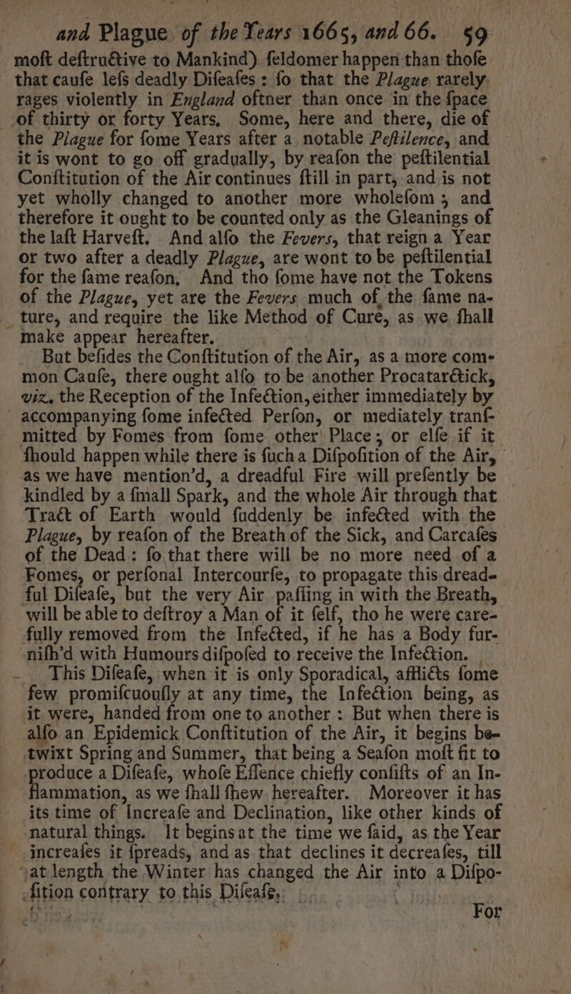 moft deftruétive to Mankind) feldomer happen than thofe that caufe lefs deadly Difeafes : fo that the Plague rarely. rages violently in England oftner than once in the {pace of thirty or forty Years, Some, here and there, die of the Plague for fome Years after a notable Peftilence, and it is wont to go off gradually, by reafon the peftilential Conítitution of the Air continues ftill in part, and is not yet wholly changed to another more wholefom 5 and therefore it ought to be counted only as the Gleanings of the laft Harveft. And alfo the Fevers, that reign a Year or two after a deadly Plague, are wont to be peftilential for the fame reafon, And tho fome have not the Tokens of the Plague, yet are the Fevers much of, the fame na- . ture, and require the like Method of Cure, as we. fhall make appear hereafter. | But befides the Conftitution of the Air, as a more com- mon Caufe, there ought alfo to be another Procatarétick, viz, the Reception of the Infe&amp;ion, either immediately by accompanying fome infected Perfon, or mediately tranf- mitted by Fomes from fome other Place; or elfe if it fhould happen while there is fuch a Difpofition of the Air, as we have mention'd, a dreadful Fire will prefently be kindled by a fmall Spark, and the whole Air through that Traét of Earth would fuddenly be infe&amp;ed with the Plague, by reafon of the Breath of the Sick, and Carcafes of the Dead : fo that there will be no more need of a Fomes, or perfonal Intercourfe, to propagate this dread- ful Difeafe, but the very Air paffing in with the Breath, will be able to deftroy a Man of it felf, tho he were care- fully removed from the Infected, if he has a Body fur- nifh'd with Humours difpofed to receive the Infe&amp;ion. . This Difeafe, when it is only Sporadical, afHlicts fome few promiícuou(ly at any time, the Infection being, as it were, handed from one to another : But when there is alfo an Epidemick Conftitution of the Air, it begins be- twixt Spring and Summer, that being a Seafon moft fit to produce a Difeafe, whofe Effence chiefly confifts of an In- flammation, as we fhall fhew. hereafter. Moreover it has its time of [ncreafe and Declination, like other kinds of natural things. It beginsat the time we faid, as the Year jncreaíes it fpreads, and as that declines it decreafes, till j;atlength the Winter has changed the Air into a Difpo- .fition contrary to this Diíeafg. | ‘ ACEITE or