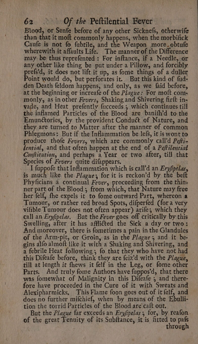 Blood, or Senfe before of any other Sicknefs, otherwife than that it moft commonly happens, when the morbifick Caufe is not fo fubtile, and the Weapon more, obtufe wherewith it affaults Life. The manner of the Difference may: be thus reprefented : For inftance, if a Needle, or any other like thing be put under a Pillow, and forcibly refs'd, it does not lift it up, as fome things of a duller oint would do, but perforates it. But this kind of fud- den Death feldom happens, and only, as we faid before, at the beginning or increafe of the Plague: For moft com- monly, as in other Fevers, Shaking and Shivering firft in- vade, and Heat prefently fucceeds 5 which continues till the inflamed Particles of the Blood are baniíh'd to the Emunétories, by the provident Condu&amp; of Nature, and . they are turned to Matter after the manner of common Phlegmons: But if the Inflammation be lefs, it is wont to produce thofe Fevers, which are commonly call'd Pgf;- dential, and that often happen at the end of a Pefilential Conftitution, and perhaps a Year or two after, till that Species of Fevers quite difappears. | I fuppofe that Inflammation which is call'd an Eryfipelae, ais much like the Plague, for it is reckon'd by the beft Phyficians à continual Fever, proceeding from the thin: ner part of the Blood; from which, that Nature may free her felf, fhe expels it to fome outward Part, whereon a ‘Tumour, or rather red broad Spots, difperfed (fora very vifible Tumour does not often appear) arife; which they call an Ezyfipelas, But the Fever goes off critically by this Swelling, after it has affli&amp;ed the Sick a day or two: And moreover, there is fometimes a pain in the Glandules of the Arm-pit, or Groin, as in the Plague and it be- gins alfo almoft like it with a Shaking and Shivering, and a febrile Heat following ; fo that they who have not had this Difeafe before, think they are feiz'd with the Plague, till at length it fhews it felf in the Leg, or fome other | Parts. And truly fome Authors have fuppos'd, that there was fomewhat of Malignity in this Difeafe 5 and there- fore have proceeded in the Cure of it with Sweats and Alexipharmicks, ‘This Flame foon goes out of it felf, and does no further mifchief, when by means of the Ebulli- tion the torrid Particles of the Blood are caít out. But the Plague. far exceeds an Eryfipelas , for, by reafon. of the great Venuity of its Subftance, it is fitted to pafs through