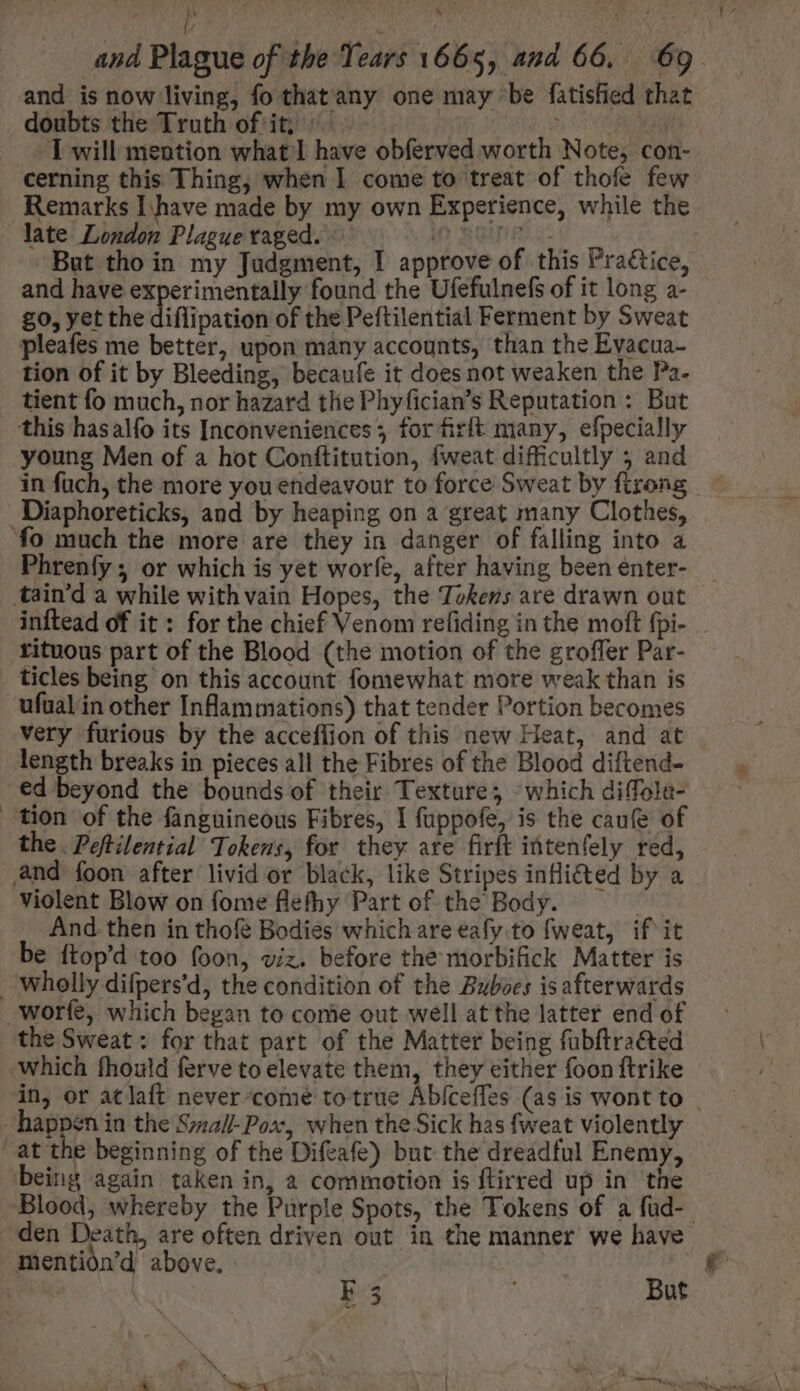 and is now living, fo that any one may be fatisfied that doubts the Truth of it; ^. ; T will mention what I have obferved worth Note, con- cerning this Thing, when I come to treat of thofe few Remarks I have made by my own Experience, while the late London Plague raged. in Bue u- But tho in my Judgment, I approve of this Pra&amp;ice, and have experimentally found the Ufefulnefs of it long a- £0, yet the diflipation of the Peftilential Ferment by Sweat pleafes me better, upon many accounts, than the Evacua- tion of it by Bleeding, becaufe it does not weaken the Pa. tient fo much, nor hazard tlie Phyfician's Reputation : But this hasalfo its Inconveniences; for firft many, efpecially young Men of a hot Conftitution, fweat difficultly 5 and in füch, the more you endeavour to force Sweat by firong - Diaphoreticks, and by heaping on a great many Clothes, fo much the more are they in danger of falling into a Phrenfy ; or which is yet worfe, after having been enter- tain'd a while with vain Hopes, the Tokens are drawn out inftead of it : for the chief Venom refiding in the moft fpi- rituous part of the Blood (the motion of the groffer Par- ticles being on this account fomewhat more weak than is ufual in other Inflammations) that tender Portion becomes very furious by the acceflion of this new Heat, and at length breaks in pieces all the Fibres of the Blood diftend- ed beyond the bounds of their Texture; which diffola- tion of the fanguineous Fibres, I fuppofe, is the caufe of the Peftilential Tokens, for they are firft intenfely red, and foon after livid or black, like Stripes infli&amp;ted by a violent Blow on fome flefhy Part of the Body. — And then in thofé Bodies which are eafy.to fweat, if'it be ftop'd too foon, viz. before the morbifick Matter is wholly difpers'd, the condition of the Bzboes isafterwards -worfe, which began to come out well at the latter end of the Sweat: for that part of the Matter being fubftra&amp;ted Which fhould ferve to elevate them, they either foon ftrike in, or atlaft never come to true Abfceffes (as is wont to happen in the Szza/-Pox, when the Sick has fweat violently “at the beginning of the Difeafe) but the dreadful Enemy, being again taken in, à commotion is flirred up in the Blood, whereby the Purple Spots, the Tokens of a füd-.- den Death, are often driven out in the manner we have mentión'd above. | F5 : But.