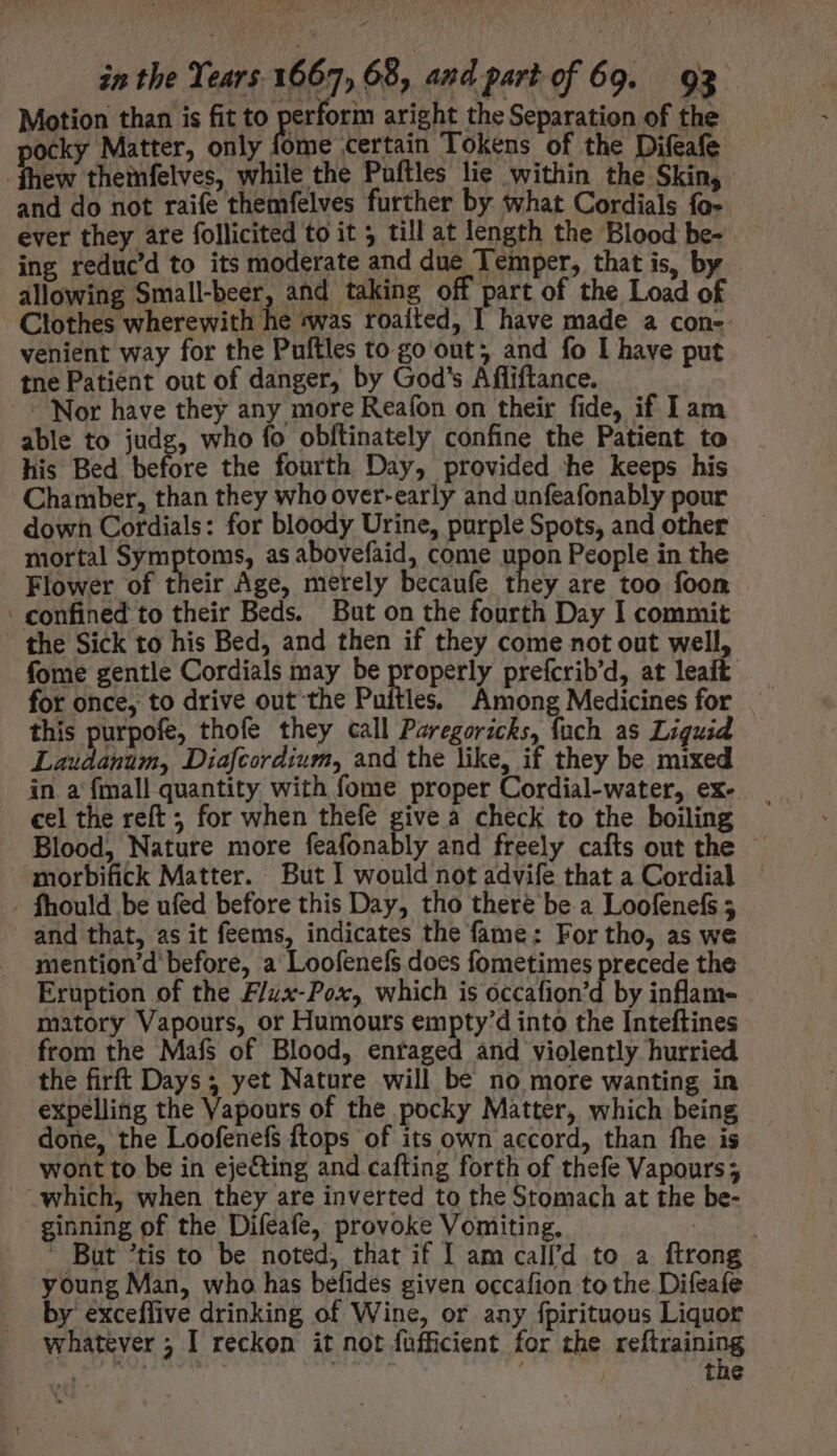 Motion than is fit to erform aright the Separation of the pocky Matter, only fome certain Tokens of the Difeafe fhew themfelves, while the Puftles lie within the Skin, and do not raife themfelves further by what Cordials fo- ever they are follicited to it 5 till at length the Blood be- ing reduc’d to its moderate and due Temper, that is, by allowing Small-beer, and taking off part of the Load of Clothes wherewith he was roaited, I have made a con- venient way for the Puftles to go out; and fo I have put tne Patient out of danger, by God's Afliftance. Nor have they any more Reafon on their fide, if I am able to judg, who fo obftinately confine the Patient to his Bed before the fourth Day, provided he keeps his Chamber, than they who over-early and unfeafonably pour down Cordials: for bloody Urine, purple Spots, and other mortal Symptoms, as abovefaid, come upon People in the Flower of their Age, merely becaufe they are too foon - confined to their Beds. But on the fourth Day I commit the Sick to his Bed, and then if they come not out well, fome gentle Cordials may be properly prefcrib'd, at leait for once, to drive out the Puitles. Among Medicines for this purpofe, thofe they call Paregoricks, fuch as Liguid Laudanum, Diafcordium, and the like, if they be mixed in a {mall quantity with fome proper Cordial-water, ex- cel the reft ; for when thefe give a check to the boiling Blood, Nature more feafonably and freely cafts out the — morbifick Matter. But I would not advife that a Cordial - fhould be ufed before this Day, tho there be a Loofenefs 5 and that, as it feems, indicates the fame: For tho, as we mention'd before, a Loofenefs does fometimes precede the Eruption of the Flux-Pox, which is óccafion'd by inflam- matory Vapours, or Humours empty'd into the Inteftines from the Mafs of Blood, enraged and violently hurried the firft Days; yet Nature will be no more wanting in expelling the Vapours of the pocky Matter, which being done, the Loofenefs ftops of its own accord, than fhe is wont to be in ejecting and cafting forth of thefe Vapours ; which, when they are inverted to the Stomach at the be- ginning of the Difeafe, provoke Vomiting, |  But 'tis to be noted, that if I am call'd to a ftrong young Man, who has befides given occafion to the Difeafe by exceflive drinking of Wine, or any fpirituous Liquor whatever ; I reckon it not füfficient for the reFasihing aate: | : tne