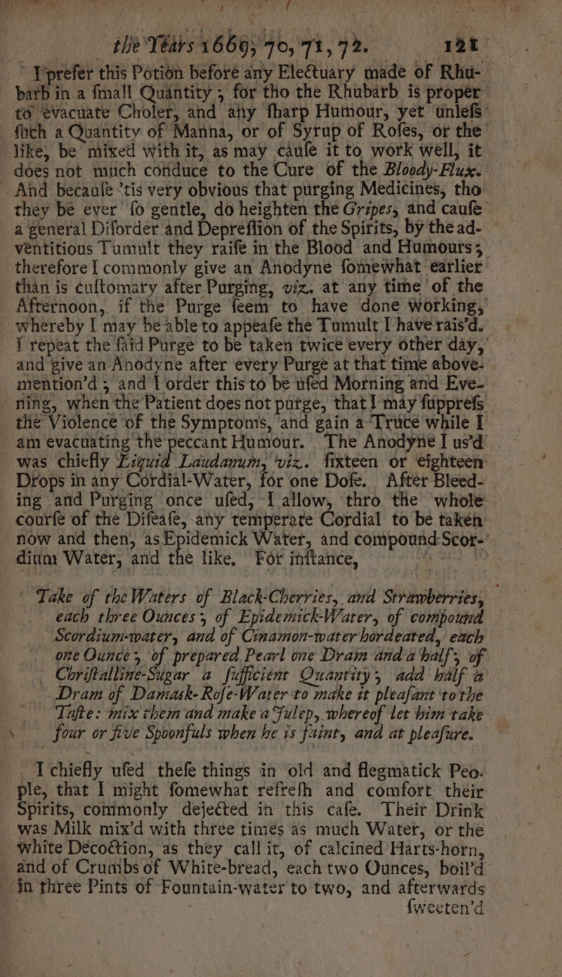 | ye gi Ri ETEY NM 3M Han à a oU d tlie Years 16695 70, 71, 72. 12 .' YPoprefer this Potion beforé any Electuary made of Rhu- barb ina fma!l Quantity ; for tho the Rhubarb is proper to evacuate Choler, and any fharp Humour, yet unlefs: füch a Quantity of Manna, or of Syrup of Rofes, or the” like, be mixed with it, as may càufe it to work well, it — does not much cofiduce to the Cure of the Bloody-Flux. And becaufe tis very obvious that purging Medicines, tho they be ever fo gentle, do heighten the Gripes, and caufe a general Diforder and Depreflion of the Spirits, by thead- - ventitious Tuntult they raife in the Blood and Humours; therefore I commonly give an Anodyne fomewhat earlier than is cuftomary after Purging, viz. at any time ‘of the Afternoon, if the Purge feem to have done Working, whereby I may be able to appeafe the Tumult I have rais'd. Í repeat the faid Purge to be taken twice every other day,’ and give an-Anodyne after every Purge at that time above- mention'd 5 and T order this to be ufed Morning and Eve- . ning, when the Patient does not putge, that I may füpprefs the Violence of the Symptoms, and gain a Trüce while I was chiefly Zguid Laudanum, viz. fixteen or eighteen Drops in any Cordial-Water, for one Dofe. After Bleed- ing and Purging once ufed, I allow, thro the whole courfe of the Difeafe, any temperate Cordial to be taken now and then, asEpidemick Water, and compound:Scor-’ dium Water, and the like, For inftance, qe M Take of the Waters of Black-Cherries, and Strawberries, each three Ounces, of Epidemick-Water, of compound Scordium-water, and of Cimamon-water hordeated, each one Ounce, of prepared Pearl one Dram and à batf; 9 Chriftalline-Sugar a fufüciént Quantity, add half a Dram of Damask- Rofe-Water to make zt pleafant tothe Tafte: mix them and make a Fulep, whereof let bim take . four or five Spoonfuls when he is faint, and at pleafure. I chiefly ufed thefe things in old and flegmatick Peo. ple, that I might fomewhat refrefh and comfort their Spirits, commonly dejected in this cafe. Their Drink was Milk mix’d with three times as much Water, or the . white Déco&amp;tion, as they call it, of calcined Harts-horn, - . and of Crumbs of White-bread, each two Ounces, boil’d $n three Pints of Fountain-water to two, and afterwards {weeten’d