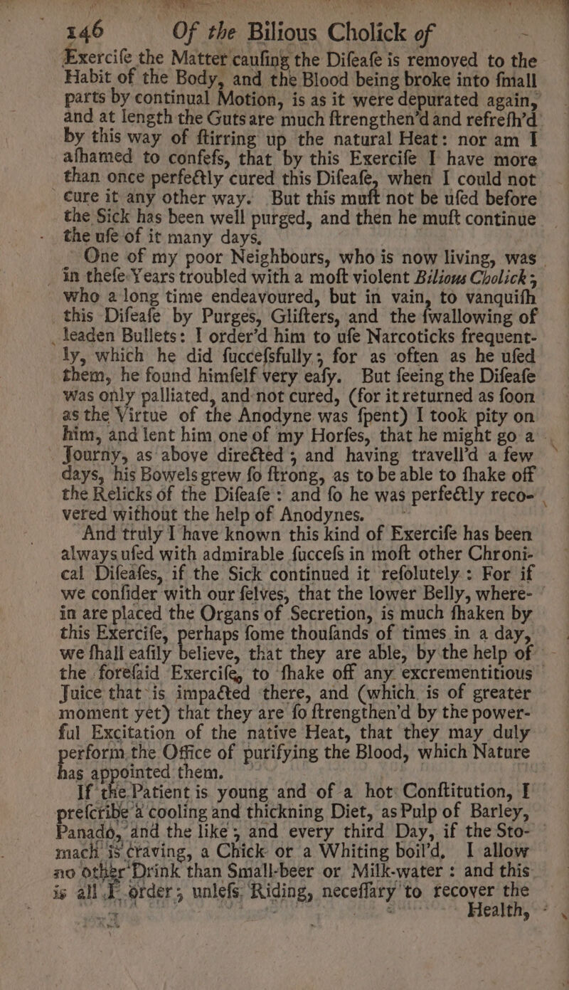 ie, ste ae IPSA, E t s: Mo 146 Of the Bilious Cholick of - Éxercife the Matter caufing the Difeafe is removed to the Habit of the Body, and the Blood being broke into fniall parts by continual Motion, is as it were depurated again, by this way of ftirring up the natural Heat: nor am I afhamed to confefs, that by this Exercife I have more than once perfe&amp;ly cured this Difeafe, when I could not cure it any other way. But this muft the Sick has been well purged, and then he muft continue the ufe of it many days, | , in thefe-Years troubled with a moft violent Bilious Cholick ; who a long time endeavoured, but in vain, to vanquith this Difeafe by Purges, Glifters, and the {wallowing of _ leaden Bullets: I order'd him to ufe Narcoticks frequent- ly, which he did fuccefsfully; for as often as he ufed them, he found himfelf very eafy. But feeing the Difeafe asthe Virtue of the Anodyne was fpent) I took pity on . Journy, as above direéted 5 and having travell’d a few days, his Bowels grew fo ftrong, as to beable to fhake off vered without the help of Anodynes. And truly I have known this kind of Exercife has been always ufed with admirable fuccefs in moft other Chroni- cal Difeafes, if the Sick continued it refolutely : For if in are placed the Organs of Secretion, is much fhaken by this Exercife, pert? fome thoufands of times in a day, we fhall eafily Juice that is impaéted there, and (which. is of greater moment yet) that they are fo ftrengthen'd by the power- ful Excitation of the native Heat, that they may duly erform.the Office of purifying the Blood, which Nature be appointed them, — | | If PREDA tient is young and of a hot Conttitution, I preícribe à cooling and thickning Diet, as Pulp of Barley, mach is craving, a Chiek or a Whiting boil'd, I allow no other Drink than Small-beer or Milk-water : and this is all J order; unlefs Riding, neceffary to recover the | wh