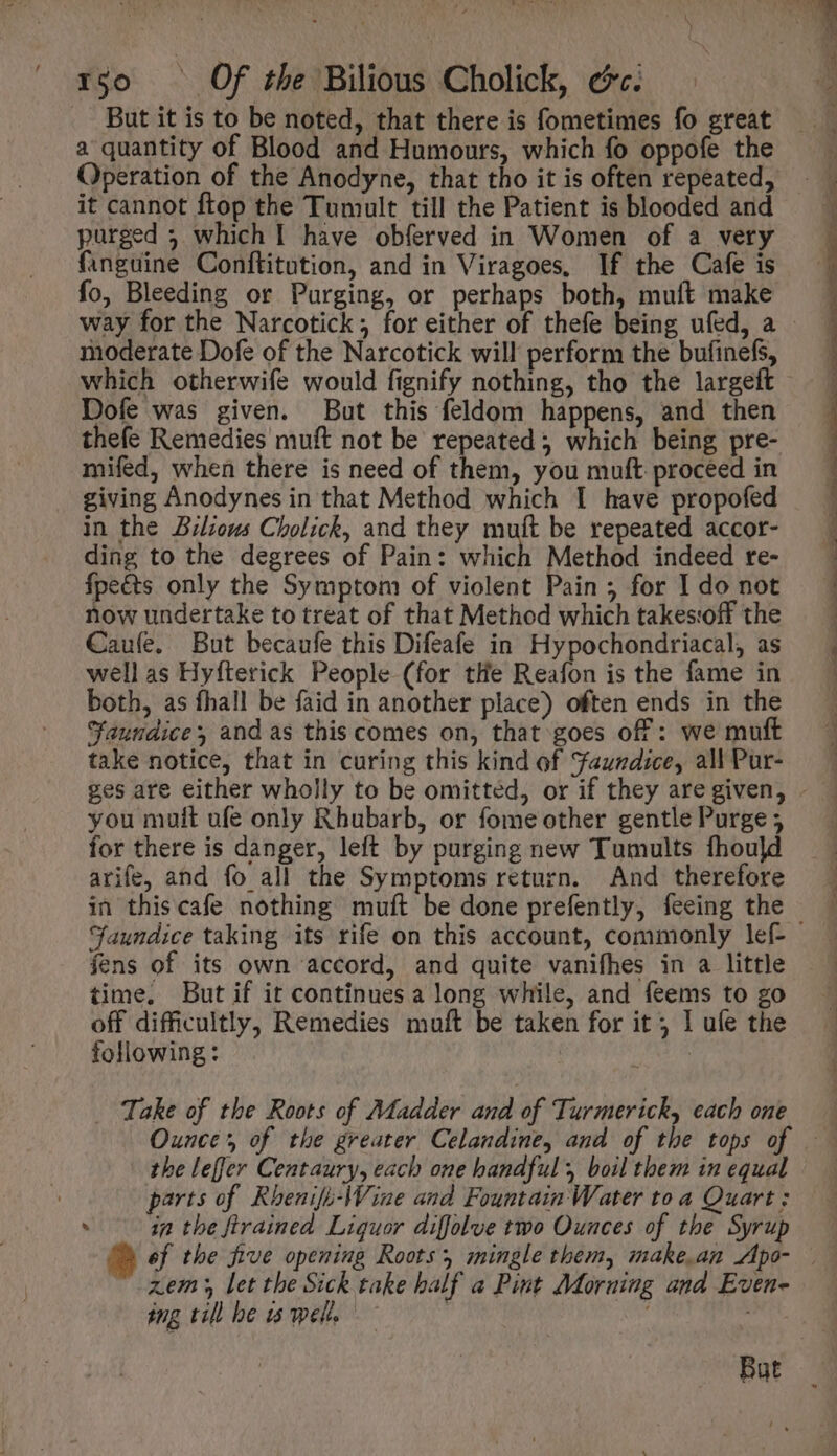 rgo © Of the Bilious Cholick, cc. . But it is to be noted, that there is fometimes fo great a quantity of Blood and Humours, which fo oppofe the Operation of the Anodyne, that tho it is often repeated, it cannot ftop the Tumult till the Patient is blooded and purged 5 which I have obferved in Women of a very fanguine Conftitution, and in Viragoes, If the Cafe is fo, Bleeding or Purging, or perhaps both, muft make moderate Dofe of the Narcotick will perform the bufinefs, which otherwife would fignify nothing, tho the largeft Dofe was given. But this feldom happens, and then thefe Remedies muft not be repeated which being pre- mifed, when there is need of them, you muft proceed in giving Anodynes in that Method which I have propofed in the Bilious Cholick, and they muft be repeated accor- ding to the degrees of Pain: which Method indeed re- fpeéts only the Symptom of violent Pain; for I do not now undertake to treat of that Method which takes:off the Caule. But becaufe this Difeafe in Hypochondriacal, as well as Hyfterick People (for tHe Reafon is the fame in both, as fhall be faid in another place) often ends in the “aundice; and as this comes on, that goes off: we muft take notice, that in curing this kind of Faundice, all Pur- you muit ufe only Rhubarb, or fome other gentle Purge ; for there is danger, left by purging new Tumults fhould arife, and fo all the Symptoms return. And therefore in this cafe nothing muft be done prefently, feeing the fens of its own accord, and quite vanifhes in a little time. But if it continues a long while, and feems to go following: j . Take of tbe Roots of Madder and of Turmerick, each one the leffer Centaury, each one handful, boil them in equal parts of Rhenifi-\Vine and Fountain Water to a Quart ; . in tbe ftrained Liquor diffolve two Ounces of the Syrup zem let the Sick take half a Pint Morning and Even- ing till be is welt. a ee ee | ee T RN eee